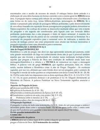 63
encontrados com o auxilio de recursos de estudo. O enfoque básico deste método é a
elaboração de uma idéia humana em formas coerentes com o ensino geral da BÍBLIA nessa
área. À pregação tópica começa pela seleção de um tópico relacionado com a Escritura de
uma forma ou de outra (e.g., temas bíblicos,doutrinas, personagens da BÍBLIA). Se o
sermão é preparado pela seleção de passagens bíblicas pertinentes e pelo desenvolvimento
de um esboço baseado em exposição dessas passagens,esta pregação poderia denominar-se
Tópico-expositivo. Se o esboço do sermão se desenvolve mediante idéias que vêm à mente
do pregador e em seguida são corroboradas pela ligação com um versículo bíblico
pertinente, poderíamos dar a esta pregação o título de tópico sermonal. A maioria dos
sermões pregados hoje em dia parece ser da variedade tópico-sermonal ou Sermonar. Se a
proporção da pregação expositiva para a sermonal serve de indicação, a maioria das
escolas de teologia parece não estar preparando seus alunos nas técnicas necessárias á
pregação expositiva como uma alternativa para o sermonar.
8º INTRODUÇÃO A HOMILÉTICA( A
Arte de Pregar) INTRODUÇÃO
Homilética é a arte de pregar, não deve ser algo apreendido somente por pastores, existe
uma grande necessidade do leigo ter conhecimento desta arte já que é possível também
àqueles que não tiveram a oportunidade de estudar numa instituição teológica.Todos
aqueles que pregam a Palavra de Deus tem condições de melhorar ainda mais suas
mensagens.Homilética é a ciência e a TÉCNICA de comunicar ou expor a mensagem
bíblica. A palavra vem do grego HOMILIA, que significa persuasão, falar, etc. Assim
sendo, muitos definem a Homilética como A arte de Pregar. Pregador - As escrituras
sagradas, por sua vez, afirmam que cada Cristão deve ser um pregador, pois o anúncio do
Evangelho é missão de todos quantos se comprometem com Jesus Cristo( Mt 28: 18 - 20, Mc
16: 15).Por outro lado nos deparamos com os dons espirituais (Rm 12: 6 - 8, 1 Co 12: 4 -7, Ef.
4 : 11- 13), ns quais podemos destacar o de profetizar (1 Co 14: 3)ligado diretamente ao
Ministério da Palavra. A palavra Profetizar no Novo Testamento significa anunciar a
Palavra.
Aspectos da Pregação de Jesus.
a)Falou por parábolas (Mt 13:34),
b)Explicou as Escrituras (Lc 4: 16 - 21),
c)Repreendeu o sistema pecaminoso da Época ( Jo 8: 43 -47),
d)Transformou a palavra em ação, com poder ( Mc 2: 9 -12),
e) Profetizou sobre si mesmo ( Jo 2: 19),
f)Profetizou sobre o fim dos tempos( Mt 24: 4 - 13).
A Preparação Espiritual.
O pregador é acima de tudo uma testemunha (At 1: 8). Antes de sair para pregar a outros é
necessário poder dizer como o apóstolo Paulo : Eu sei em quem tenho crido, e estou certo
de que ele È poderoso para guardar o meu tesouro até aquele dia (2 Tm 1:12).ó
Os três grandes testemunhos dos
Cristãos são:
a) O testemunho da palavra
a BÍBLIA deve ser a única regra de fé e prática daquele que tenciona
pregar a Palavra de Deus. b) O testemunho da conduta.
 