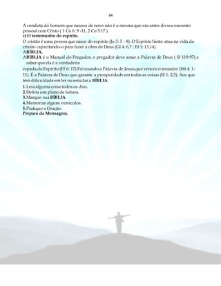 64
A conduta do homem que nasceu de novo não é a mesma que era antes do seu encontro
pessoal com Cristo ( 1 Co 6: 9 -11, 2 Co 5:17 ).
c) O testemunho do espírito.
O cristão é uma pessoa que nasce do espírito (Jo 3: 5 - 8). O Espírito Santo atua na vida do
cristão capacitando-o para fazer a obra de Deus (Gl 4: 6,7 ; Ef 1: 13,14).
ABÍBLIA.
ABÍBLIA é o Manual do Pregador, o pregador deve amar a Palavra de Deus ( Sl 119:97) e
saber que ela é a verdadeira
espada do Espírito (Ef 6: 17).Foi usando a Palavra de Jesus,que venceu o tentador (Mt 4: 1-
11). É a Palavra de Deus que garante a prosperidade em todas as coisas (Sl 1: 2,3). Aos que
têm dificuldade em ler ou estudar a BÍBLIA:
1.Leia alguma coisa todos os dias.
2.Defina um plano de leitura.
3.Marque sua BÍBLIA.
4.Memorize alguns versículos.
5.Pratique a Oração.
Preparo da Mensagem.
 