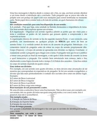 65
Uma boa mensagem é objetiva desde o começo até o fim, ou seja, um bom sermão obedece
a um tema desde a introdução até a conclusão. Todo pregador que se preza não sobe no
púlpito sem um pedaço de papel com suas anotações para serem lembradas no momento
certo. Neste papel deve constar toda a divisão do sermão, ao qual chamamos de esboço.
Sermão.
três condições essenciais para uma boa disposição de um sermão.
1.A unidade - Para que haja, uma unidade no Sermão destacamos a importância do tema.
Um bom sermão deve explorar apenas um só tema.
2.A organização - Organizar um sermão significa admitir as partes que são vitais para o
tema e combinar as partes de tal maneira que possam ajudar a compreensão e dar
expressão ao texto.
A organização clássica do sermão se faz da seguinte maneira:Texto - é um versículo, uma
parábola, um mandamento ou qualquer porção da BÍBLIA que serve de base ao
sermão.Tema - é a verdade central do texto ou do assunto do pregador. Introdução - é o
comentário inicial do pregador antes de entrar no corpo do sermão propriamente dito.
Corpo (Tópicos) - o Corpo do sermão se apresenta com divisões ou tópicos. Conclusão - é
exatamente aonde o pregador quis chegar com o tema. O pregador tem que levar o público
a tomar uma posição ao final da mensagem, e este apelo é feito dentro do assunto ou tema
o qual transcorreu a pregação. Um sermão bem estruturado tem começo, meio e fim,
obedecendo a uma lógica durante todo o tempo.3.A Ordem dos assuntos - Uma boa ordem
no corpo do sermão depende de quatro coisas:
Uma ordem nas divisões.
Por exemplo, em um sermão com quatro divisões, os itens devem estar arrumados de tal
maneira que correspondam às expectativas do pregador. Se for um sermão evangelístico, a
divisão que fala mais profundamente à vontade dos ouvintes deve estar em último lugar.
Exemplo:
1.O amor de Deus é universal
2.O amor de Deus é singular
3.O amor de Deus é sacrificial
4.O amor de Deus exige uma entrega.
Boas transições de um pensamento a outro.
De uma divisão a outra deve haver uma boa transição. Não se deve usar, por exemplo, em
um sermão, três ou quatro divisões nas quais uma nada tenha a ver com a outra. Isso é
possível, mas não é aconselhável.
Um exemplo errado:
1. A benção da Palavra de Deus
2.A benção do Espírito Santo
3.A benção da cura divina.
O uso do tempo presente.
Isso garante a atualidade da mensagem e faz com que os ouvintes de identifiquem melhor
com o texto.
Dois exemplos, um certo e outro
errado: Tema : O Amor de Deus
ERRADO
 
