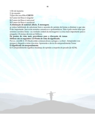 66
1.De tal maneira
2.Ao mundo
3.Que deu seu filho CERTO
1.O amor de Deus é singular
2.O amor de Deus é universal
3.O amor de Deus é sacrificial.
A eliminação de material alheio. Á mensagem.
se refere habilidade de selecionar bem o assunto do sermão de forma a eliminar o que não
È tão importante. Isso evita sermões cansativos e quilométricos. Não é pelo muito falar que
seremos ouvidos.Tema - ou verdade central da mensagem é a coisa mais importante para o
pregador. Os temas devem ser bíblicos.
Os pontos de vista mais proveitosos para a discussão de temas
bíblicos são os seguintes: 1.O Ponto de vista do significado.
Por ex.: em (Mt 4: 17) Desde então começou Jesus a pregar, e a dizer : Arrependei-vos
porque é chegado o reino dos céus. Apresenta o dever do arrependimento.Tema:
O Significado do arrependimento
I. O arrependimento significa mudança de opinião a respeito do pecado (Jo 42:56).
 