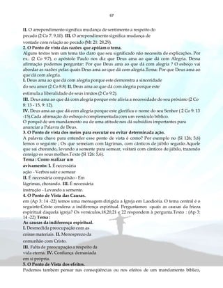 67
II. O arrependimento significa mudança de sentimento a respeito do
pecado (2 Co 7: 9,10). III. O arrependimento significa mudança de
vontade com relação ao pecado (Mt 21: 28,29).
2. O Ponto de vista das razões que apóiam o tema.
Alguns textos tem um tema tão claro que seu significado não necessita de explicações. Por
ex.: (2 Co 9:7), o apóstolo Paulo nos diz que Deus ama ao que dá com Alegria. Dessa
afirmação podemos perguntar: Por que Deus ama ao que dá com alegria ? O esboço vai
abordar as razões pelas quais Deus ama ao que dá com alegria.Tema: Por que Deus ama ao
que dá com alegria.
I. Deus ama ao que dá com alegria porque este demonstra a sinceridade
do seu amor (2 Co 8:8) II. Deus ama ao que dá com alegria porque este
estimula a liberalidade de seus irmãos (2 Co 9:2).
III. Deus ama ao que dá com alegria porque este alivia a necessidade do seu próximo (2 Co
8: 13 - 15, 9: 12).
IV. Deus ama ao que dá com alegria porque este glorifica o nome do seu Senhor ( 2 Co 9: 13
-15).Cada afirmação do esboço é complementada com um versículo bíblico.
O porquê de um mandamento ou de uma atitude nos dá subsídios importantes para
anunciar a Palavra de Deus.
3. O Ponto de vista dos meios para executar ou evitar determinada ação.
A palavra chave para entender esse ponto de vista é como? Por exemplo no (Sl 126; 5,6)
lemos o seguinte ; Os que semeiam com lágrimas, com cânticos de júbilo segarão.Aquele
que sai chorando, levando a semente para semear, voltará com cânticos de júbilo, trazendo
consigo os seus molhos.Texto (Sl 126: 5,6).
Tema : Como realizar um
avivamento: I. É necessária
ação - Verbos sair e semear
II. É necessária compaixão - Em
lágrimas, chorando. III. É necessária
instrução - Levando a semente.
4. O Ponto de Vista das Causas.
em (Ap 3: 14 -22) temos uma mensagem dirigida a Igreja em Laodicéia. O tema central é o
seguinte:Cristo condena a indiferença espiritual. Perguntamos -quais as causas da frieza
espiritual daquela igreja? Os versículos,18,20,21 e 22 respondem à pergunta.Texto : (Ap 3:
14 -22) Tema :
As causas da indiferença espiritual.
I. Desmedida preocupação com as
coisas materiais. II. Menosprezo da
comunhão com Cristo.
III. Falta de preocupação a respeito da
vida eterna. IV. Confiança demasiada
em si própria.
5. O Ponto de Vista dos efeitos.
Podemos também pensar nas conseqüências ou nos efeitos de um mandamento bíblico,
 