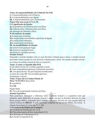 69
Tema: As responsabilidades do Cristão.(2 Tm 3:14)
I. A responsabilidade com a Palavra.
II. A responsabilidade com a Igreja.
III. A responsabilidade com o Testemunho.
Tema: Orai sem cessar (1 Ts 5: 17).
I. O significado da Oração:
a)é dependência do Homem para com Deus
b)é sintonia entre o Homem para com Deus.
c)é adoração do Homem a Deus.
II. Os motivos da oração:
a)A oração por si mesmo.
b)A oração pelas necessidades espirituais da Igreja.
c)A oração pelos enfermos.
d)A oração pelos incrédulos.
III. As possibilidades da Oração:.
a)é possível em qualquer lugar
b)é possível a qualquer hora
c)é possível a qualquer pessoa.
Sermão Textual
Enquanto o sermão temático tem as suas divisões voltadas para o tema, o sermão textual
tem tanto o tema quanto as suas divisões voltadas para o texto. No sermão temático divide-
se o tema, no sermão textual divide-se o texto.Ex.:
Tema : A carne e o Espírito (Rm 8:13)
I. Um alerta divino :Se viverdes segundo a carne
II. Uma conseqüência gloriosa: Certamente morrereis
III. Um apelo divino : Se pelo Espírito mortificardes
as obras do corpo IV. Um resultado glorioso :
Certamente vivereis.
Tema : O que são os Cristãos Diante de
Deus ? (1 Pe 2:9) I. Raça eleita
II. sacerdócio
Real III.
Nação Santa
IV. Povo de propriedade exclusiva de Deus.
Sermão Expositivo.
Para podermos distinguir a diferença entre o sermão textual e o expositivo tem que
primeiro saber defini-los: O sermão textual é aquele em que as divisões derivam de uma
breve porção bíblica, enquanto que o sermão expositivo provém de uma porção mais ou
menos extensa da BÍBLIA. É uma exposição completa de um trecho bíblico. Ex.:Tema : A
Oração Sacerdotal de Cristo (Jo 17 : 1 -26).
I. Os motivos da Oração por si próprio.
1)O Pedido de Glorificação (Vs. (1,5).
2)O Reconhecimento de Sua Autoridade (V.2)
3)A definição de Vida Eterna (V.3)
4)A missão Cumprida (V.4).
 