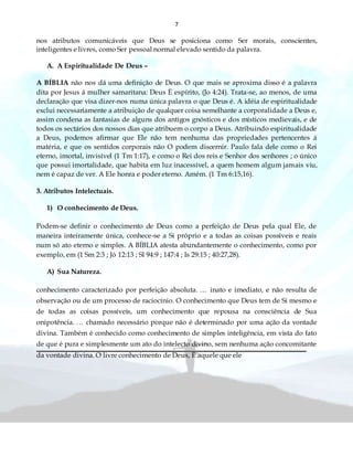 7
nos atributos comunicáveis que Deus se posiciona como Ser morais, conscientes,
inteligentes e livres, como Ser pessoal normal elevado sentido da palavra.
A. A Espiritualidade De Deus –
A BÍBLIA não nos dá uma definição de Deus. O que mais se aproxima disso é a palavra
dita por Jesus á mulher samaritana: Deus È espírito, (Jo 4:24). Trata-se, ao menos, de uma
declaração que visa dizer-nos numa única palavra o que Deus é. A idéia de espiritualidade
exclui necessariamente a atribuição de qualquer coisa semelhante a corporalidade a Deus e,
assim condena as fantasias de alguns dos antigos gnósticos e dos místicos medievais, e de
todos os sectários dos nossos dias que atribuem o corpo a Deus. Atribuindo espiritualidade
a Deus, podemos afirmar que Ele não tem nenhuma das propriedades pertencentes á
matéria, e que os sentidos corporais não O podem discernir. Paulo fala dele como o Rei
eterno, imortal, invisível (1 Tm 1:17), e como o Rei dos reis e Senhor dos senhores ; o único
que possui imortalidade, que habita em luz inacessível, a quem homem algum jamais viu,
nem é capaz de ver. A Ele honra e poder eterno. Amém. (1 Tm 6:15,16).
3. Atributos Intelectuais.
1) O conhecimento de Deus.
Podem-se definir o conhecimento de Deus como a perfeição de Deus pela qual Ele, de
maneira inteiramente única, conhece-se a Si próprio e a todas as coisas possíveis e reais
num só ato eterno e simples. A BÍBLIA atesta abundantemente o conhecimento, como por
exemplo, em (1 Sm 2:3 ; Jó 12:13 ; Sl 94:9 ; 147:4 ; Is 29:15 ; 40:27,28).
A) Sua Natureza.
conhecimento caracterizado por perfeição absoluta. … inato e imediato, e não resulta de
observação ou de um processo de raciocínio. O conhecimento que Deus tem de Si mesmo e
de todas as coisas possíveis, um conhecimento que repousa na consciência de Sua
onipotência. … chamado necessário porque não é determinado por uma ação da vontade
divina. Também é conhecido como conhecimento de simples inteligência, em vista do fato
de que é pura e simplesmente um ato do intelecto divino, sem nenhuma ação concomitante
da vontade divina. O livre conhecimento de Deus, È aquele que ele
 