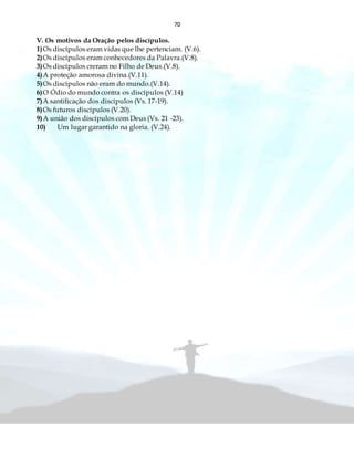 70
V. Os motivos da Oração pelos discípulos.
1)Os discípulos eram vidas que lhe pertenciam. (V.6).
2)Os discípulos eram conhecedores da Palavra.(V.8).
3)Os discípulos creram no Filho de Deus.(V.8).
4)A proteção amorosa divina.(V.11).
5)Os discípulos não eram do mundo.(V.14).
6)O Ódio do mundo contra os discípulos (V.14)
7)A santificação dos discípulos (Vs. 17-19).
8)Os futuros discípulos (V.20).
9)A união dos discípulos com Deus (Vs. 21 -23).
10) Um lugar garantido na gloria. (V.24).
 