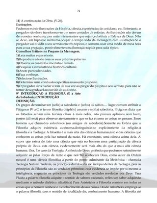 71
11) A continuação da Obra. (V.26).
Ilustrações.
Podemos extrair ilustrações da História, ciência,experiências do cotidiano, etc. Entretanto, o
pregador não deve transformar-se um mero contador de estórias. As ilustrações não devem
de maneira nenhuma, por mais interessantes que sejam,substituir a Palavra de Deus. Não
se deve, em hipótese nenhuma,ocupar o tempo todo da mensagem com ilustrações.Se o
pregador vai dividir o seu sermão em três tópicos, e costuma usar uma média de meia hora
para a sua pregação, possivelmente uma ilustração rápida para cada tópico.
Conselhos Práticos no Preparo da Mensagem.
1)Leia muitas vezes o texto.
2)Reproduza o texto com as suas próprias palavras.
3)Observe os contextos imediato e remoto.
4)Pesquise a circunstância histórico-cultural.
5)Anote particularidades.
6)Faça o esboço.
7)Selecione Ilustrações.
8)Determine uma conclusão especifica ao assunto proposto.
9)O pregador deve variar o tom de sua voz ao pregar do púlpito o seu sermão, para não se
tornar desagradável ao ouvido do auditório.
9º INTRODUÇÃO A FILOSOFIA (E a Arte
da Sabedoria) INTRODUÇÃO
DEFINIÇÃO.
Os gregos denominavam (sofia) a sabedoria e (sofos) os sábios.… lugar comum atribuir a
Pitágoras IV a.C, o termo filosofia de(philo) amante e (sofia) sabedoria. Pitágoras dizia que
os filósofos seriam uma terceira classe à mais nobre, não procura aplausos nem lucro,
porém (ali está) para observar atentamente o que se faz e como as coisas se passam. Esses
homens s„o chamados estudiosos (ou amigos da sabedoria).Somente na Grécia que a
Filosofia adquire existência autônoma,distinguindo-se explicitamente da religião.A
filosofia e a Teologia: A filosofia é a mais alta das ciências humanas,isto é das ciências que
conhecem as coisas pela luz natural da razão. Há entretanto, uma ciência acima dela. A
supor que exista de fato uma ciência que seja no homem uma participação da ciência
própria de Deus, esta ciência, evidentemente será mais alta do que a mais alta ciência
humana. Ora, È o caso da Teologia. A ciência de Deus; a ciência que podemos naturalmente
adquirir só pelas forças da razão e que nos faz conhecera Deus, como autor da Ordem
natural é uma ciência filosófica a partir do ponto culminante da Metafísica - chamada
Teologia Natural.Todavia, os princípios da Filosofia são independentes da Teologia, pois os
princípios da Filosofia são as verdades primeiras cuja evidencia se impõe por si mesma à
inteligência, enquanto os princípios da Teologia são verdades reveladas por Deus. Para
Platão a palavra filosofia adquire o sentido de saberes racionais, reflexivos saber adquirido
mediante o método dialético. (dialética) Para Aristóteles a Filosofia consiste em todas as
coisas que o homem conhece e o conhecimento dessas coisas. Desde Aristóteles emprega-se
a palavra filosofia com o sentido de totalidade do, conhecimento humano. A filosofia até
 