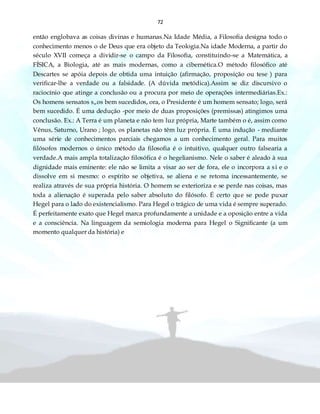 72
então englobava as coisas divinas e humanas.Na Idade Média, a Filosofia designa todo o
conhecimento menos o de Deus que era objeto da Teologia.Na idade Moderna, a partir do
século XVII começa a dividir-se o campo da Filosofia, constituindo-se a Matemática, a
FÍSICA, a Biologia, até as mais modernas, como a cibernética.O método filosófico até
Descartes se apóia depois de obtida uma intuição (afirmação, proposição ou tese ) para
verificar-lhe a verdade ou a falsidade. (A dúvida metódica).Assim se diz discursivo o
raciocínio que atinge a conclusão ou a procura por meio de operações intermediárias.Ex.:
Os homens sensatos s„os bem sucedidos, ora, o Presidente é um homem sensato; logo, será
bem sucedido. É uma dedução -por meio de duas proposições (premissas) atingimos uma
conclusão. Ex.: A Terra é um planeta e não tem luz própria, Marte também o é, assim como
Vênus, Saturno, Urano ; logo, os planetas não têm luz própria. É uma indução - mediante
uma série de conhecimentos parciais chegamos a um conhecimento geral. Para muitos
filósofos modernos o único método da filosofia é o intuitivo, qualquer outro falsearia a
verdade.A mais ampla totalização filosófica é o hegelianismo. Nele o saber é aleado à sua
dignidade mais eminente: ele não se limita a visar ao ser de fora, ele o incorpora a si e o
dissolve em si mesmo: o espírito se objetiva, se aliena e se retoma incessantemente, se
realiza através de sua própria história. O homem se exterioriza e se perde nas coisas, mas
toda a alienação é superada pelo saber absoluto do filósofo. É certo que se pode puxar
Hegel para o lado do existencialismo. Para Hegel o trágico de uma vida é sempre superado.
É perfeitamente exato que Hegel marca profundamente a unidade e a oposição entre a vida
e a consciência. Na linguagem da semiologia moderna para Hegel o Significante (a um
momento qualquer da história) e
 