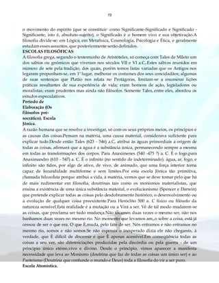 73
o movimento do espírito (que se constituir· como Significante-Significado e Significado -
Significante, isto é, absoluto-sujeito), o Significado é o homem vivo e sua objetivação.A
filosofia divide-se: em Lógica, em Metafísica, Cosmologia, Psicologia e Ética, e geralmente
estudam esses assuntos, que posteriormente serão definidos.
ESCOLAS FILOSÓFICAS
A filosofia grega, segundo o testemunho de Aristóteles, só começa com Tales de Mileto um
dos sábios ou gnómicos que viveram nos séculos VII e VI a.C,.Estes sábios reunidos em
número de sete pela tradição, dos quais, porém temos listas variadas que os Antigos nos
legaram propunham-se, em 1º lugar, melhorar os costumes dos seus concidadãos; algumas
de suas sentenças que Platão nos relata no Protágoras, limitam-se a enumerar lições
práticas resultantes de sua experiência de vida; eram homens de ação, legisladores ou
moralistas; eram prudentes mas ainda não filósofos. Somente Tales, entre eles, abordou os
estudos especulativos.
Período de
Elaboração (Os
filósofos pré-
socrático). Escola
Jônica.
A razão humana que se resolve a investigar, só com os seus próprios meios, os princípios e
as causas das coisas.Pensam na matéria, uma causa material, considerava suficiente para
explicar tudo.Desde então Tales (623 - 546) a.C, atribui às águas primordiais a origem de
todas as coisas, afirmará que a água é a substância única, permanecendo sempre a mesma
em todas as transformações dos corpos. Para Anaxímenes (540 -475 ?) a. C. È o fogo,para
Anaximandro (610 - 547) a. C. È o infinito (no sentido de indeterminado). água, ar, fogo, e
infinito são tidos, por algo de ativo, de vivo, de animado, que uma força interior torna
capaz de fecundidade multiforme e sem limites.Por esta escola Jônica tão primitiva,
chamada hilozoÌsta porque atribui a vida, à matéria, vemos que se deve tomar pelo que há
de mais rudimentar em filosofia, doutrinas tais como os monismos materialistas, que
ensina a existência de uma única substância material, o evolucionismo (Spencer e Darwin)
que pretende explicar todas as coisas pelo desdobramento histórico, o desenvolvimento ou
a evolução de qualquer coisa preexistente.Para Heróclito 500 a. C físico ou filósofo da
natureza sensível.Esta realidade é a mutação ou a Virá a ser. Vê de tal modo mudarem-se
as coisas, que proclama ser tudo mudança.Não tocamos duas vezes o mesmo ser, não nos
banhamos duas vezes no mesmo rio. No momento que levamos am„o sobre a coisa, está já
cessou de ser o que era. O que È,muda, pelo fato de ser. Nós entramos e não entramos no
mesmo rio, somos e não somos.Se não esperais o inesperado dizia ele não chegareis, à
verdade, que È difícil de discernir e que È apenas acessível.Em conseqüência todas as
coisas a seu ver, são diferenciações produzidas pela discórdia ou pela guerra - de um
principio único etéreo,vivo e divino. Desde o principio, vimos aparecer a manifesta
necessidade que leva ao Monismo (doutrina que faz de todas as coisas um único ser) e ao
Panteísmo (Doutrina que confunde o mundo e Deus) toda a filosofia do vir a ser puro.
Escola Atomística.
 