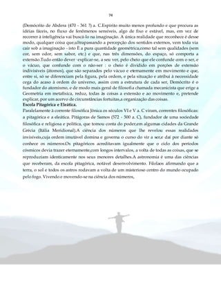 74
(Demócrito de Abdera (470 - 361 ?) a. C.Espírito muito menos profundo e que procura as
idéias fáceis, no fluxo de fenômenos sensíveis, algo de fixo e estável, mas, em vez de
recorrer à inteligência vai buscá-lo na imaginação. A única realidade que reconhece é desse
modo, qualquer coisa que,ultrapassando a percepção dos sentidos externos, vem toda via
cair sob a imaginação - isto È a pura quantidade geométrica,como tal sem qualidades (sem
cor, sem odor, sem sabor, etc.) e que, nas três dimensões, do espaço, só comporta a
extensão.Tudo então dever· explicar-se, a seu ver, pelo cheio que ele confunde com o ser, e
o vácuo, que confunde com o não-ser : o cheio é dividido em porções de extensão
indivisíveis (átomos), que são separados pelo vácuo e eternamente em movimento e que,
entre si, só se diferenciam pela figura, pela ordem, e pela situação e atribui à necessidade
cega do acaso à ordem do universo, assim com a estrutura de cada ser, Demócrito é o
fundador do atomismo, e de modo mais geral de filosofia chamada mecanicista que erige a
Geometria em metafísica, reduz, todas às coisas a extensão e ao movimento e, pretende
explicar, por um acervo de circunstâncias fortuitas,a organização das coisas.
Escola Pitagórica e Eleática.
Paralelamente à corrente filosófica Jônica os séculos VI e V a. C viram, correntes filosóficas:
a pitagórica e a eleática. Pitágoras de Samos (572 - 500 a. C), fundador de uma sociedade
filosófica e religiosa e política, que tomou conta do poder,em algumas cidades da Grande
Grécia (Itália Meridional).A ciência dos números que lhe revelou essas realidades
invisíveis,cuja ordem imutável domina e governa o curso do vir a ser,e daí por diante só
conhece os números.Os pitagóricos acreditavam igualmente que o ciclo dos períodos
cósmicos devia trazer eternamente,com longos intervalos, a volta de todas as coisas, que se
reproduziam identicamente nos seus menores detalhes.A astronomia é uma das ciências
que receberam, da escola pitagórica, notável desenvolvimento. Filolaos afirmando que a
terra, o sol e todos os astros rodavam a volta de um misterioso centro do mundo ocupado
pelo fogo. Vivendo e movendo-se na ciência dos números,
 