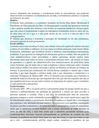 75
escreve Aristóteles eles juntaram e coordenaram todas as concordâncias que puderam
observar entre os números e as harmonias de um lado, e os fenômenos celestes e o conjunto
do Universo, de outro.
Eleática:
O filósofo mais profundo e o verdadeiro fundador da Escola Eléia (Itália Meridional) È
ParmÍnides de Eléia (nascido em 540 a. C).Ultrapassando o mundo das aparências sensíveis
e até o próprio mundo dos números e das formas ou essências metafísicas, alcança aquilo
que, nas coisas È propriamente o objeto da inteligência Parmênides torna-se cativo do ser.
Só uma coisa ele vê: o que é, e não pode deixar de ser, o ser é, o não-ser não é. Por
conseguinte,foi o
1º filósofo que destacou e formulou o principio de identidade ou de não contradição,
principio supremo de todo pensamento.
Escola sofistica.
A sofistica não é uma doutrina; È antes, uma atitude viciosa do espírito.Os sofistas desviam
a ciência do seu objeto e subtraem -na à sua regra; os sofistas eram,pois, tudo menos sábios.
Professores ambulantes que recolhiam honras e dinheiro, enciclopedistas,conferencistas,
jornalistas. É que queriam as vantagens da ciência,sem querer a verdade. Sob este ponto de
vista notabilizavam-se como racionalistas e sábios universais, davam explica ações
falsamente claras para todas as coisas, e pretendiam reformar tudo - até mesmo as regras
de gramática e o gênero de substantivos.Por isso interessavam-se de preferência pelas
coisas humanas, que de todas são as mais complexas e menos certas,mas onde o homem
pode realizar melhor sua ciência em poder e glória; na História, no Direito, na Política, na
retórica. E passavam por professores de virtude.Nestas condições é natural que a única
doutrina a que haja chegado a sofistica tenha sido o que chamamos o relativismo e o
ceticismo. Protágoras de Abdera (480 - 410 a. C) declarava por exemplo, que o homem é a
medida de todas as coisas,das que são enquanto são e das que não são enquanto não são, os
que significavam ao seu ver que tudo é relativo às disposições do sujeito e que o verdadeiro
é o que parece tal a cada pessoa.
Escola Socrática:
foi Sócrates (469 - 399 a. C) quem salvou o pensamento grego do perigo mortal em que o
colocava a sofistica.Sócrates faz profissão de ignorância e ensina aos seus ouvintes a
procurar somente a verdade. Toda a sua obra foi portanto,uma obra de conversão,
procurou soerguer a razão, orientando-a para a verdade, isto é para aquilo para o qual ela
foi feita.Sócrates retifica o pensamento filosófico, disciplina-o e impõe-lhe a investigação
das essências e das definições.Sócrates também comparava-se a um aguilhão, encarregado
de picar e acordar os atenienses e de forçar sua razão a um perpétuo exame de consciência:
oficio que os atenienses deviam retribuir com a cicuta, oferecendo ao velho Sócrates, já
perto do fim da vida, a mais bela morte que a sabedoria puramente humana pode
condicionar.Seus discursos visavam principalmente ao problema da conduta da vida
humana, ao problema da moral. Devo fazer só o que me é bom, e o que me é bom é o que
me é útil, - verdadeiramente útil.Pelo duplo caráter, metafísico e cientifico, de seu
 