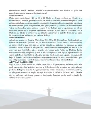 76
ensinamento moral, Sócrates opõe-se fundamentalmente aos sofistas e pode ser
considerado como o fundador da ciência moral.
Escola Platônica:
Platão nasceu em Atenas (426 ou 430 a. C). Platão aperfeiçoa o método de Sócrates e o
transforma na Dialética, que se funda não em opiniões distintas, mas em uma opinião e sua
critica,ou ainda de passar de conceito em conceito, de proposição em proposição até atingir
os conceitos mais gerais e os primeiros princípios (República).Partindo- se de uma hipótese
vai-se melhorando-a com criticas, e como é no diálogo que se aprimoram as idéias
mediante afirmações,e negações, denominou Dialética o seu método.Verifica-se que a
Dialética de Platão e a Maiêutica de Sócrates conservam o método de iniciar de uma
hipótese ou idéia e melhorá-la por meio do diálogo.
Escola Aristotélica:
Aristóteles nasceu em Estagira (Macedônia 384 -322 a. C). Discípulo de Platão.Aristóteles
desenvolve a Dialética platônica e a faz mudar de aspecto.Estuda e se fixa no movimento
da razão intuitiva que por meio de contra posição, de opiniões vai passando de uma
afirmação a outra e busca as leis por força das quais fazemos essa operação. Não se pode
asseverar que Aristóteles seja o inventor da Lógica, pois Platão, na Dialética havia
concebido uma lógica implícita, porém as leis do silogismo e suas figuras representam obra
sua.O método de Aristóteles é a Lógica, que não mudou em seus aspectos essenciais até
hoje. A filosofia para Aristóteles baseia-sena demonstração da prova uma afirmação que
não está provada não é verdadeira ou pelo menos não sei se é ou não verdadeira.
A DIVISÃO DA FILOSOFIA
Lógica: ciência do raciocínio, ou, ainda, arte e ciência do pensamento. O Termo raciocínio
pode apresentar dois sentidos: somente a dedução ou toda a espécie de inferências e,
portanto dedução e indução. A lógica em sentido restrito limita-se ao raciocínio dedutivo,
ao silogismo ; em sentido amplo, abrange a indução. A definição de Stuart Mill : Ciência
das operações do espírito que concernem à estimação da prova, mostra a determinação do
critério de evidencia, como
 