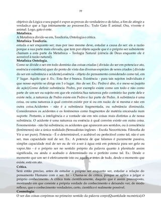 77
objetivo da Lógica e seu papel é expor as provas do verdadeiro e do falso, a fim de atingir a
verdade,o que a liga intimamente ao processo.Ex.: Todo Gato È animal. Ora, vivente é
animal. Logo, gato é ente.
Metafísica.
A Metafísica divide-se em, Teodicéia, Ontologia e critica.
Metafísica Teodicéia.
estuda o ser enquanto ser; mas por isso mesmo deve, estudar a causa do ser: eis a razão
porque a sua parte mais elevada, que tem por objeto aquele que é o próprio ser subsistente
chamam a esta parte da Metafísica – Teologia Natural (ciência de Deus enquanto ele é
acessível à razão natural).
Metafísica Ontologia.
Como se divide o ser em todo domínio das coisas criadas ( divisão do ser em potencia e ato,
essência e existência) quer do ponto de vista das diversas espécies de seres criados ( divisão
do ser em substância e acidente).essência - objeto do pensamento considerado como tal, em
1º lugar. Aquilo que é. Ex.: Esta flor é branca. Existência - para tais sujeitos individuais é
que nosso espírito se dirige em 1 o lugar. Ato de ser. Ex.: Pedro é alto, ri e mexe-se.(sujeito
de ação).Como definir substância: Pedro, por exemplo existe como um todo e não como
parte de um ser ou sujeito em que ele existiria.Sua natureza pelo contrário faz parte dele e
existe nele, a natureza de Pedro existe em Pedro e faz parte de Pedro. A substância é uma
coisa, ou uma natureza à qual convém existir por si ou em razão de si mesma e não em
outra coisa.Acidentes - não é a substância fragmentada, ou substância diminuída.
Consideramos os acidentes e os fenômenos como fragmentos de matéria encaixada num
suporte. Portanto, a inteligência e a vontade são em nós coisas reais distintas a de nossa
substância. O acidente é uma natureza ou essência à qual convém existir em outra coisa.
Fenomenistas - não há substância; os acidentes que aparecem aos sentidos, ou à consciência
(fenômenos) são a única realidade.(Sensualistas ingleses - Escola Neocriticista. Filosofia do
Vir a ser puro). Potencia - É o determinável, o acabável ou perfectível como tal, não é um
ser, mas capacidade real de ser. Ex.: A potencia de que falamos é puramente passiva,
simples capacidade real de ser ou de vir a-ser à água está em potencia para ser gelo ou
vapor.Ato - é o próprio ser no sentido próprio da palavra quanto à plenitude assim
significada, ou ainda o acabado o determinado ou o perfeito como tal. Ex.: Desde o
momento que um ser é efetivamente isto ou aquilo, e antes de tudo, desde o momento que
existe, está em ato.
Critica.
Será então preciso, antes de estudar o próprio ser enquanto ser, estudar a relação do
pensamento Humano com o ser. 1o - Chama-se de critica, porque se aplica a julgar o
próprio conhecimento. A critica trata cientificamente, daquilo que é assim pressuposto,
mostrando em que consiste a própria verdade do conhecimento e deixando ver, de modo
reflexo, que o conhecimento verdadeiro, certo, cientifico é realmente possível.
Cosmologia:
O ser das coisas corpóreas no primeiro sentido da palavra corpo(Quantidade numérica).O
 