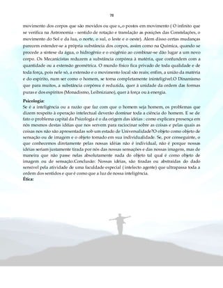 78
movimento dos corpos que são movidos ou que s„o postos em movimento ( O infinito que
se verifica na Astronomia - sentido de rotação e translação as posições das Constelações, o
movimento do Sol e da lua, o norte, o sul, o leste e o oeste). Alem disso certas mudanças
parecem estender-se a própria substância dos corpos, assim como na Química, quando se
procede a síntese da água, o hidrogênio e o oxigênio ao combinar-se dão lugar a um novo
corpo. Os Mecanicistas reduzem a substância corpórea à matéria, que confundem com a
quantidade ou a extensão geométrica. O mundo físico fica privado de toda qualidade e de
toda força, pois nele só, a extensão e o movimento local são reais; enfim, a união da matéria
e do espírito, num ser como o homem, se torna completamente ininteligível.O Dinamismo
que para muitos, a substância corpórea é reduzida, quer à unidade da ordem das formas
puras e dos espíritos (Monadismo, Leibniziano), quer à força ou à energia.
Psicologia:
Se é a inteligência ou a razão que faz com que o homem seja homem, os problemas que
dizem respeito à operação intelectual deverão dominar toda a ciência do homem. E se de
fato o problema capital da Psicologia é o da origem das idéias : como explicara presença em
nós mesmos destas idéias que nos servem para raciocinar sobre as coisas e pelas quais as
coisas nos não são apresentadas sob um estado de Universalidade?O objeto como objeto de
sensação ou de imagem e o objeto tomado em sua individualidade. Se, por conseguinte, o
que conhecemos diretamente pelas nossas idéias não é individual, não é porque nossas
idéias seriam justamente tirada por nós das nossas sensações e das nossas imagens, mas de
maneira que não passe nelas absolutamente nada do objeto tal qual é como objeto de
imagem ou de sensação.Conclusão: Nossas idéias, são tiradas ou abstraídas do dado
sensível pela atividade de uma faculdade especial ( intelecto agente) que ultrapassa toda a
ordem dos sentidos e que é como que a luz de nossa inteligência.
Ética:
 