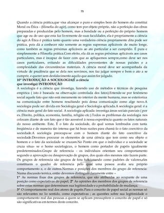 79
Quando a ciência prática,que visa alcançar o puro e simples bem do homem ela constitui
Moral ou Ética - (filosofia do agir), como tem por objeto próprio, não a perfeição das obras
preparadas e produzidas pelo homem, mas a bondade ou a perfeição do próprio homem
que age ou do uso que esta faz livremente de suas faculdades, ela é propriamente a ciência
do agir.A Ética é prática tanto quanto uma verdadeira ciência propriamente dita pode ser
prática, pois dá a conhecer não somente as regras supremas aplicáveis de muito longe,
como também as regras próximas aplicáveis ao ato particular a ser cumprido. É pura e
simplesmente a Filosofia prática.Com efeito, ela dá as regras próximas aplicáveis aos casos
particulares, mas é incapaz de fazer com que as apliquemos sempre,como deve ser nos
casos particulares, evitando as dificuldades provenientes de nossas paixões e a
complexidade das circunstâncias materiais. A ciência moral deve ser acompanhada da
virtude de prudência que se dela nos servimos, nos faz julgar sempre e bem o ato a se
cumprir, e querer sem desfalecimento aquilo que assim for julgado.
10º INTRODUÇÃO A SOCIOLOGIA(É a ciência
que investiga) INTRODUÇÃO
A sociologia é a ciência que investiga, fazendo uso de métodos e técnicas de pesquisa
empírica ( isto é baseada na observação controlada dos fatos).Entende-se por fenômeno
social aquele fato que não está meramente no interior da mente humana, mas se exterioriza
na comunicação entre homens resultando pois dessa comunicação como algo novo.A
sociologia pode ser divida em Sociologia geral e Sociologia aplicada.A sociologia geral: é a
ciência mais geral do fato social. A sociologia aplicada: investiga áreas sociais parciais ( por
ex.:Direito, política, economia, família, religião etc.).Todos os problemas da sociologia nos
colocam diante de um fato que é tão acessível à nossa experiência quanto os fatos naturais
do nosso ambiente. Este, È o fato da sociedade, do qual somos lembrados com tanta
freqüência e de maneira tão intensa que há boas razões para chamá-lo o fato coercitivo da
sociedade.A sociologia preocupa-se com o homem diante do fato coercitivo da
sociedade.Devemos procurar os elementos de uma ciência que tem como seu objeto o
homem e o fato da sociedade se cruzam.No Ponto em que o individuo e a sociedade se
cruza situa- se o homo sociologicus, o homem como portador de papéis igualmente
predeterminados.Grupo de referencia - os indivíduos orientam seu comportamento
segundo a aprovação ou desaprovação de grupos, dos quais eles mesmos não fazem parte.
Os grupos de referencia são grupos de fora funcionando como padrões de valores,eles
constituem o quadro de referencia pelo qual uma pessoa avalia seu próprio
comportamento e, o de outros.Normas e posições dos membros do grupo de referencia:
Numa discussão teórica, então devemos distinguir claramente entre –
1º As normas fixas dos grupos de referencia, que são atribuídas ao ocupante de uma
posição como expectativas do papel; 2º As opiniões dos membros dos grupos de referencia
sobre estas normas que determinam sua legitimidade e a probabilidade de mudança;
3º O comportamento real dos atores de papéis.Para o conceito de papel social as normas só
são relevantes no 1o sentido, como expectativas ; as questões sobre sua legitimidade o
comportamento real das pessoas a quem se aplicam pressupõem o conceito de papel e só
são significativas em termos deste conceito.
 