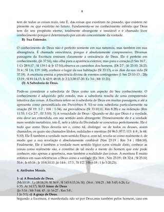 8
tem de todas as coisas reais, isto È, das coisas que existiram no passado, que existem no
presente ou que existirão no futuro. Fundamenta-se no conhecimento infinito que Deus
tem do seu propósito eterno, totalmente abrangente e imutável e é chamado livre
conhecimento porque é determinado por um ato concomitante da vontade.
B) Sua Extensão.
O conhecimento de Deus não é perfeito somente em sua natureza, mas também em sua
abrangência. É chamada onisciência, porque é absolutamente compreensivo. Diversas
passagens da Escritura ensinam claramente a onisciência de Deus. Ele é perfeito em
conhecimento, (Jó 37:16), não olha para a aparência exterior, mas para o coração,(1 Sm 16:7 ;
1 Cr 28:9,17 ; Sl 139:1-4; Jr 17:10),observa os caminhos dos homens, (Dt 2:7 ; Jô 23:10; 24:23;
31:4 ; Sl 1:6; 119 :168), conhece o lugar da sua habitação (Sl 33:13), e os dias da sua vida (Sl
37:18). A escritura ensina a presciência divina de eventos contingentes (1 Sm 23:10-13 ; 2Rs
13:19 ; Sl 81:14,15; Is 42:9; 48:18; Jr 2:2,3;38:17-20: Ez 3:6 ; Mt 11:21).
(3) A Sabedoria de Deus.
Pode-se considerar a sabedoria de Deus como um aspecto do Seu conhecimento. O
conhecimento é adquirido pelo estudo, mas a sabedoria resulta de uma compreensão
intuitiva das coisas. A Escritura refere-se à sabedoria de Deus em muitas passagens, e até a
apresenta como personificada em Provérbios 8. Vê-se esta sabedoria particularmente na
criação (Sl 19: 1-7 ; 104 : 1-34), na providência (Sl 33:10,11; Rm 8:28) e na redenção (Rm
11:33; 1 Co 2:7 ; Ef 3:10). 3) A veracidade de Deus - Quando se diz que Deus é a verdade,
esta deve ser entendida, em seu sentido amis abrangente. Primeiramente ele é a verdade
num sentido metafísico, isto È, nele a idéia da Divindade se concretiza perfeitamente; Ele é
tudo que como Deus deveria ser e, como tal, distingui -se de todos os deuses, assim
chamados, os quais são chamados Ídolos, nulidades e mentiras (Sl 96:5 ;97:7; 115: 4-8 ; Is 44:
9,10). Ele È também a verdade num sentido Ético e, com tal, revela-se como realmente é, de
modo que a sua revelação é absolutamente confiável (Nm 23:19 ; Rm 3:4 ; Hb6:18).
Finalmente, Ele é também a verdade num sentido lógico e,em virtude disto, conhece as
coisas como realmente são, e constitui de tal modo a mente do homem que este pode
conhecer, não apenas a aparência, mas também a realidade das coisas. A escritura È muito
enfática em suas referências a Deus como a verdade (Ex 34:6 ; Nm 23:19 ; Dt 32:4 ; Sl 25:10;
31:6 ; Is 65:16 ; Jr 10:8,10,11 ;Jo 14:6 ; 17:3 ; Tt 1:2 ; Hb 6:18 ; 1 Jo 5:20,21).
4. Atributos Morais.
1- a) A Bondade de Deus.
(Mc10:18 ; Lc 18:18,19; Sl 36:9 ; Sl 145:9,15,16; Sl). (36:6 ; 104:21 ; Mt 5:45; 6:26; Lc
6:35; At 14:17). b) O Amor de Deus
(Jo 3:16 ; Mt 5:44; 45 ; Jó 16:27 ; Rm 5:8 ;
1 Jo 3:1). c) A graça de Deus.
Segundo a Escritura, é manifestada não só por Deus,mas também pelos homens, caso em
 
