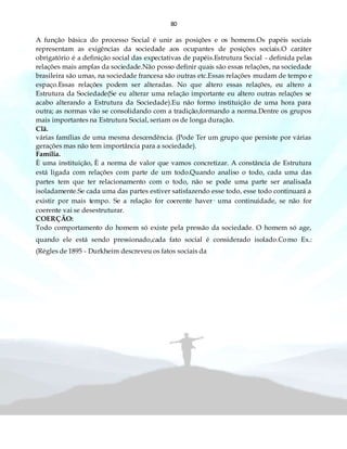 80
A função básica do processo Social é unir as posições e os homens.Os papéis sociais
representam as exigências da sociedade aos ocupantes de posições sociais.O caráter
obrigatório é a definição social das expectativas de papéis.Estrutura Social - definida pelas
relações mais amplas da sociedade.Não posso definir quais são essas relações, na sociedade
brasileira são umas, na sociedade francesa são outras etc.Essas relações mudam de tempo e
espaço.Essas relações podem ser alteradas. No que altero essas relações, eu altero a
Estrutura da Sociedade(Se eu alterar uma relação importante eu altero outras relações se
acabo alterando a Estrutura da Sociedade).Eu não formo instituição de uma hora para
outra; as normas vão se consolidando com a tradição,formando a norma.Dentre os grupos
mais importantes na Estrutura Social, seriam os de longa duração.
Clã.
várias famílias de uma mesma descendência. (Pode Ter um grupo que persiste por várias
gerações mas não tem importância para a sociedade).
Família.
È uma instituição, È a norma de valor que vamos concretizar. A constância de Estrutura
está ligada com relações com parte de um todo.Quando analiso o todo, cada uma das
partes tem que ter relacionamento com o todo, não se pode uma parte ser analisada
isoladamente.Se cada uma das partes estiver satisfazendo esse todo, esse todo continuará a
existir por mais tempo. Se a relação for coerente haver· uma continuidade, se não for
coerente vai se desestruturar.
COERÇÃO:
Todo comportamento do homem só existe pela pressão da sociedade. O homem só age,
quando ele está sendo pressionado,cada fato social é considerado isolado.Como Ex.:
(Régles de 1895 - Durkheim descreveu os fatos sociais da
 