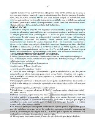 81
seguinte maneira: Se eu cumpro minhas obrigações como irmão, marido ou cidadão, se
honro meus contratos, executo deveres que são definidos, fora de mim mesmo e de minhas
ações, pela lei e pelo costume. Mesmo que estes deveres estejam de acordo com meus
próprios sentimentos e eu sintasubjetivamente sua realidade, essa realidade não deixa de
ser objetiva, pois eu não a criei ; eu simplesmente a herdei como um, resultado de minha
educação. (Ensaios da Teoria da Sociedade- Ralf Dahrendor).
SANÇÃO SOCIAL.
O conceito de Sanção é aplicado, com freqüência exclusivamente a punições e reprovações
no entanto, adotando o uso sociológico, nos o aplicaremos aqui num sentido mais amplos.
Há sanções positivas assim como negativas : a sociedade pode conceder condecorações
assim como, decretar ordens de prisão,conferir prestigio assim como, ridicularizar o
comportamento inaceitável. No entanto, parece melhor neste contexto pensar).
principalmente em termos de sanções negativas. Pode - se renunciara recompensas e
rejeitar condecorações, mas escapar à força da lei ou mesmo da desaprovação social é difícil
em todas as sociedades.Mas as leis e os tribunais não são de forma alguma, as únicas
manifestações das expectativas de papéis e sanções. Em verdade pode ser declarado que o
Âmbito de comportamento legalmente regulado aumenta com o desenvolvimento oficial.
INSTRUMENTO METODOLÓGICO DA SOCIOLOGIA.
A análise das estruturas de classes e das estratificações é um instrumento metodológico.
1º As estratificações sociais são universais e representam a distribuição desigual de direitos
e obrigações numa sociedade.
2º Opiniões sobre o prestigio de determinadas
posições sociais. 3º Toda estratificação
representa uma hierarquia de valores.
4º Dentro de uma hierarquia: sua importância para a sociedade,isto é, sua função e o
treinamento ou o talento necessário para ocupá- las. As funções principais com respeito ·s
quais se estabelecem, seriam a religião, o governo, a riqueza, propriedade e trabalho, e o
conhecimento técnico.
5º Investigações empíricas se tomam como Índices para o estabelecimento de sistemas:- o
nível de renda- a riqueza- a educação- o prestigio da ocupação- a área residencial- a raça ou
etnia.
6º Dois setores regionais, o setor rural e o setor urbano.
7º O indivíduo e o grupo social - escala de STATUS ou classes sociais, três classes sociais (
Alta, média e baixa).
8º Ordem econômica, representada pela classe. A ordem social representada pelo STATUS,
e a ordem política, representada pela política.Cada uma dessas dimensões tem uma
estratificação própria : a econômica, representada pelos bens e serviços que dispõe o
indivíduo ; a social representada pelo prestigio e a honra que desfruta e a política,
representada pelo poder que ostenta.
9º os meios de produção e as riquezas se encontram aqueles que não as possuem; que os
que não trabalham com seus meios de produção empregam o trabalho assalariado de
outros.A discriminação dos negros nos E.U.A ainda que se ignore no momento suas
implicações econômicas, têm sua origem na escravidão.
10º Ideologias do sistema econômico.(Classes Sociais e Estratificação Social - Rodolfo
 