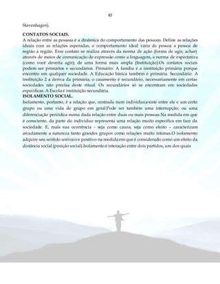 82
Stavenhagen).
CONTATOS SOCIAIS.
A relação entre as pessoas é a dinâmica do comportamento das pessoas. Define as relações
ideais com as relações esperadas, o comportamento ideal vária de pessoa a pessoa de
região a região. Esse contato se realiza através da norma de ação (forma de agir, achar)
através de meios de comunicação de expressão como a linguagem, e norma de expectativa
(como você deveria agir); de uma forma mais ampla (Instituição).Os contatos sociais
podem ser primários e secundários. Primário: A família é a instituição primária porque
encontro em qualquer sociedade. A Educação básica também é primária. Secundário: A
instituição 2 a deriva da primária; o casamento é secundário, necessariamente em certas
sociedades não precisa deste ritual. Os secundários só se encontram em sociedades
especificas. A Escola é instituição secundária.
ISOLAMENTO SOCIAL.
Isolamento, portanto, é a relação que, centrada num individuo,existe entre ele e um certo
grupo ou uma vida de grupo em geral.Pode ser também uma interrupção, ou uma
diferenciação periódica numa dada relação entre duas ou mais pessoas.Na medida em que
é consciente, da parte do individuo representa uma relação muito especifica em face da
sociedade. E, mais sua ocorrência - seja como causa, seja como efeito – caracterizam
arcadamente a natureza tanto grandes grupos como relações muito íntimas.O isolamento
adquire seu sentido unívoco e positivo na medida em que é considerado como um efeito da
distância social (posição social).Isolamento é interação entre dois partidos, um dos quais
 