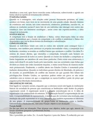 83
abandona a cena real, após haver exercido certas influencias, sobrevivendo e agindo em
forma ideal no espírito do remanescente solitário.
O indivíduo isolado.
Quando se é estrangeiro, sem relações entre pessoas fisicamente próximas, tal como
acontece em festas, num trem ou no movimento de uma grande cidade. Quando falamos
de existências anti -sociais, tais como miseráveis, criminosos, prostitutas, suicidas etc., se
referem às condições sociais.O mero fato de um individuo não interagir com outros não
constitui,é claro um fenômeno sociológico ; assim como não exprime,também, a idéia
integral de isolamento.
STATUS SOCIAL.
A competição tem a função de estabelecer o Status, várias observações feitas no reino
animal demonstram que a função da competição e do conflito é estabelecer o Status dos
disputantes e que isto se dá em termos de dominação e subordinação.
CONFLITO SOCIAL.
Quando os indivíduos lutam uns com os outros não somente para conseguir luxo e
honrarias, mas também para satisfazer as próprias necessidades vitais, a competição leva
facilmente a tensões,e as tensões ao conflito.Fatores que acentuam o conflito: Um deles È o
sistema de classes abertas, que intensifica a competição, tornando cada homem um
competidor potencial de todos os outros. Quando as classes são fechadas a competição se
limita largamente aos membros de uma classe particular. Onde exista uma aristocracia, o
status individual È em parte fixado pelo nascimento, mas nas sociedades cujas linhas que
dividem as classes não estão claramente traçadas, o status social flutua de maneira muito
mais pronunciada. Finalmente, o conflito aberto nos Estados Unidos é sustentado pelas
tradições democráticas. Quando os indivíduos gozam direitos de liberdades, de palavra e
de reunião, as possibilidades de conflito são maiores do que quando lhes faltam tais
privilégios.Nos Estados Unidos, os operários podem entrar em greve se não estão
satisfeitos com os termos em que a competição se exerce.Conflito é parte do preço que
pagamos pelas liberdades democráticas.
ORGANIZAÇÃO SOCIAL.
Está ligado às variações sociais, enquanto que a estrutura social está ligada às instituições
básicas da sociedade.As pessoas que concretizam as Instituições estão dentro da própria
organização social. A organização social é a própria concretização em si. A idéia de
organização é de continuidade da estrutura. A Organização Social È a representação de um
todo. A responsabilidade do representante, à medida que ele vai tomar uma resolução, essa
resolução não pode representar só os seus interesses, mas também representar os interesses
de seu grupo. A responsabilidade do grupo.Todas as instituições como a família,
Universidades e Sindicatos etc., tem uma: Função: objetivo a ser alcançado.
Função Social:
Do fim que deve ser alcançado. Para alcançar esse objetivo, tenho que agir, através da
função manifesta (preparar o profissional, Escola).
Função Latente:
Não é percebida por todos. Ex.: A escola Superior é para dar Status. É conhecido por um
 