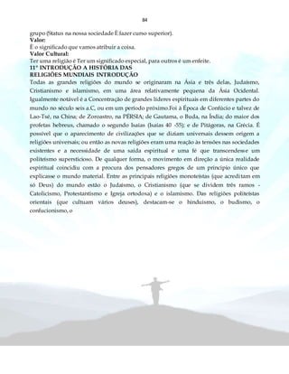 84
grupo (Status na nossa sociedade È fazer curso superior).
Valor:
È o significado que vamos atribuir a coisa.
Valor Cultural:
Ter uma religião é Ter um significado especial, para outros é um enfeite.
11º INTRODUÇÃO A HISTÓRIA DAS
RELIGIÕES MUNDIAIS INTRODUÇÃO
Todas as grandes religiões do mundo se originaram na Ásia e três delas, Judaísmo,
Cristianismo e islamismo, em uma área relativamente pequena da Ásia Ocidental.
Igualmente notável é a Concentração de grandes líderes espirituais em diferentes partes do
mundo no século seis a.C, ou em um período próximo.Foi à Época de Confúcio e talvez de
Lao-Tsé, na China; de Zoroastro, na PÉRSIA; de Gautama, o Buda, na Índia; do maior dos
profetas hebreus, chamado o segundo Isaías (Isaías 40 -55); e de Pitágoras, na Grécia. É
possível que o aparecimento de civilizações que se diziam universais dessem origem a
religiões universais; ou então as novas religiões eram uma reação às tensões nas sociedades
existentes e a necessidade de uma saída espiritual e uma fé que transcendesse um
politeísmo supersticioso. De qualquer forma, o movimento em direção a única realidade
espiritual coincidiu com a procura dos pensadores gregos de um principio único que
explicasse o mundo material. Entre as principais religiões monoteístas (que acreditam em
só Deus) do mundo estão o Judaísmo, o Cristianismo (que se dividem três ramos -
Catolicismo, Protestantismo e Igreja ortodoxa) e o islamismo. Das religiões politeístas
orientais (que cultuam vários deuses), destacam-se o hinduismo, o budismo, o
confucionismo, o
 
