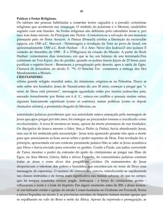 86
Práticas e Festas Religiosas.
Os rabinos são pessoas habilitadas a comentar textos sagrados e a presidir cerimônias
religiosas que acontecem nas sinagogas. O símbolo do judaísmo é o Menorá, candelabro
sagrado com sete brasões. As Festas religiosas são definidas pelo calendário lunar e, por
isso, tem datas moveis. As Principais são: Purim - Comemora-se a salvação de um massacre
planejado pelo rei Persa Assucro. A Páscoa (Pessach) celebra a libertação da escravidão
egípcia, em 1300 a.C. Shavuot - Homenageia a revelação da Torá ao povo de Israel, em
aproximadamente 1300 a.C. Rosh Hashan· - È o Ano- Novo dos Judeus.O ano judaico È
contado de Setembro de 1998 - È o 5758(graus) da criação do Mundo. A partir de Rosh
Hashan· comentamos dias temerosos, em que se faz um balanço do ano terminado.Eles
culminam no Von Kipur, dia do perdão, quando os judeus fazem Jejum de 25 horas para
purificar o espírito.Sucot - Rememora a peregrinação pelo deserto, apos à saída do Egito.
Chanucá de Jerusalém, no século V. ™c. O Simchat Tor· -comemora a entrega dos Dez
Mandamentos a Moisés.
CRISTIANISMO.
ultima grande religião mundial antes, do islamismo, originou-se na Palestina. Pouco se
sabe sobre seu fundador, Jesus de Nazaré,antes de, aos 30 anos, começar a pregar que ”o
reino de Deus está próximo”, mensagem aguardada então por muitos judeus.Seu país,
anexado formalmente por Roma em 6 d. C., estava em conflito e possuía muitas seitas,
algumas basicamente espirituais (como os essênios), outras políticas (como os depois
chamados zelotes), a prometida chegada do Messias, ou
autoridades judaicas perceberam que sua autoridade estava ameaçada pela mensagem de
Jesus que,apos pregar por três anos, foi entregue ao procurador romano e crucificado como
revolucionário. A nova fé mostrou-se tenaz, apesar da morte prematura de sue fundador.
Os discípulos de Jesus,e mesmo o líder, Sim„o Pedro (a Pedra), havia abandonado Jesus,
mas sua fé foi restituída pela ressurreição : Jesus teria aparecido perante eles apos a morte
para que anunciassem as boas novas sobre o poder supremo de Deus. Esta revelação foi, a
principio, apresentada em um contexto puramente judaico.Não se sabe se Jesus acreditava
que Deus o havia enviado para converter os gentios. Coube a Paulo, um judeu convertido
de Tarso, mostrar o poder da extensão do apelo do cristianismo ao pregar nas Ilhas do
Egeu, na Ásia Menor, Grécia, Itália e talvez Espanha. As comunidades judaicas existiam
todas as áreas e eram alvos dos pregadores cristãos. Os ensinamentos de Jesus
despertavam o interesse dos pobres e humildes, que encontravam no reino de Deus uma
mensagem de esperança. O numero de convertidos cresceu, introduzindo-se rapidamente
nas classes instruídas e de forma mais significativa nas massas urbanas do que no campo,
que há tempos mantinha crenças pagãs. Antioquia - o berço do cristianismo gentio -
influenciou o norte e o leste do Império. Em algum momento antes de 200, e dessa tornou-
se um baluarte cristão e igrejas do século 1 eram fundadas no Ocidente em Pozzuoli, Roma
e talvez Espanha; no século 2, as províncias orientais do Império tinham muitas igrejas que
se espalharam no vale do Reno e norte da África. Apesar da repressão e perseguição, as
 