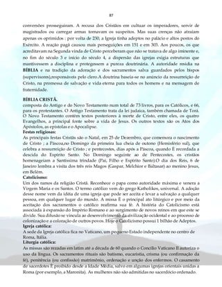 87
conversões prosseguiram. A recusa dos Cristãos em cultuar os imperadores, servir de
magistrados ou carregar armas tornavam os suspeitos. Mas suas crenças não atraiam
apenas os oprimidos : por volta de 230, a Igreja tinha adeptos no palácio e altos postos do
Exército. A reação pagã causou mais perseguições em 151 e em 303. Aos poucos, os que
acreditavam na Segunda vinda de Cristo perceberam que não se tratava de algo iminente e,
no fim do século 3 e início do século 4, a dispersão das igrejas exigia estruturas que
mantivessem a disciplina e protegessem a pureza doutrinária. A autoridade residia na
BÍBLIA e na tradição da adoração e dos sacramentos salva guardados pelos bispos
(supervisores),responsáveis pelo clero.A doutrina baseia-se no anúncio da ressurreição de
Cristo, na promessa de salvação e vida eterna para todos os homens e na mensagem de
fraternidade.
BÍBLIA CRISTÃ.
composta do Antigo e do Novo Testamento num total de 73 livros, para os Católicos, e 66,
para os protestantes. O Antigo Testamento trata da lei judaica, também chamada de Torá.
O Novo Testamento contém textos posteriores à morte de Cristo, entre eles, os quatro
Evangelhos, a principal fonte sobre a vida de Jesus. Os outros textos são os Atos dos
Apóstolos, as epistolas e o Apocalipse.
Festas religiosas:
As principais festas Cristãs são o Natal, em 25 de Dezembro, que comemora o nascimento
de Cristo ; a Páscoa,no Domingo da primeira lua cheia de outono (Hemisfério sul), que
celebra a ressurreição de Cristo ; e pentecostes, dias após a Páscoa, quando È recordada a
descida do Espírito Santo. No Domingo seguinte ao de Pentecostes, os cristãos
homenageiam a Santíssima trindade (Pai, Filho e Espírito Santo).O dia dos Reis, 6 de
Janeiro lembra a visita dos três reis Magos (Gaspar, Melchior e Baltasar) ao menino Jesus,
em Belém.
Catolicismo:
Um dos ramos da religião Cristã. Reconhece o papa como autoridade máxima e venera a
Virgem Maria e os Santos. O termo católico vem do grego Katholikos, universal. A adoção
desse nome vem da idéia de uma igreja que pode ser aceita e levar a salvação a qualquer
pessoa, em qualquer lugar do mundo. A missa È o principal ato litúrgico e por meio da
aceitação dos sacramentos o católico reafirma sua fé. A história do Catolicismo está
associada à expansão do Império Romano e ao surgimento de novos reinos em que este se
divide. Sua difusão se vincula ao desenvolvimento da civilização ocidental e ao processo de
colonização e a coloração de outros povos. Hoje o Catolicismo possui 1 bilhão de Adeptos.
Igreja católica:
A sede da Igreja católica fica no Vaticano, um pequeno Estado independente no centro de
Roma, Itália.
Liturgia católica:
As missas são rezadas em latim até a década de 60 quando o Concílio Vaticano II autoriza o
uso da língua. Os sacramentos rituais são batismo, eucaristia, crisma (ou confirmação da
fé), penitência (ou confissão) matrimônio, ordenação e unção dos enfermos. O casamento
de sacerdotes È proibido desde a Idade Média, salvo em algumas igrejas orientais unidas a
Roma (por exemplo, a Maronita). As mulheres não são admitidas no sacerdócio ordenado.
 