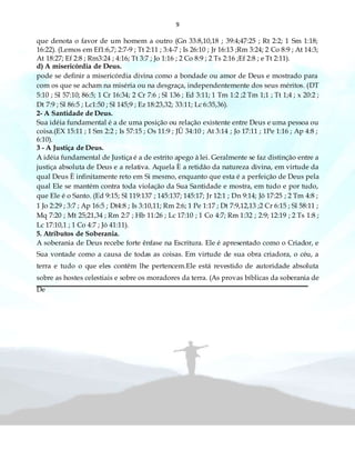 9
que denota o favor de um homem a outro (Gn 33:8,10,18 ; 39:4;47:25 ; Rt 2:2; 1 Sm 1:18;
16:22). (Lemos em Ef1:6,7; 2:7-9 ; Tt 2:11 ; 3:4-7 ; Is 26:10 ; Jr 16:13 ;Rm 3:24; 2 Co 8:9 ; At 14:3;
At 18:27; Ef 2:8 ; Rm3:24 ; 4:16; Tt 3:7 ; Jo 1:16 ; 2 Co 8:9 ; 2 Ts 2:16 ;Ef 2:8 ; e Tt 2:11).
d) A misericórdia de Deus.
pode se definir a misericórdia divina como a bondade ou amor de Deus e mostrado para
com os que se acham na miséria ou na desgraça, independentemente dos seus méritos. (DT
5:10 ; Sl 57:10; 86:5; 1 Cr 16:34; 2 Cr 7:6 ; Sl 136 ; Ed 3:11; 1 Tm 1:2 ;2 Tm 1;1 ; Tt 1;4 ; x 20:2 ;
Dt 7:9 ; Sl 86:5 ; Lc1:50 ; Sl 145;9 ; Ez 18:23,32; 33:11; Lc 6:35,36).
2- A Santidade de Deus.
Sua idéia fundamental é a de uma posição ou relação existente entre Deus e uma pessoa ou
coisa.(EX 15:11 ; 1 Sm 2:2 ; Is 57:15 ; Os 11:9 ; JÛ 34:10 ; At 3:14 ; Jo 17:11 ; 1Pe 1:16 ; Ap 4:8 ;
6:10).
3 - A Justiça de Deus.
A idéia fundamental de Justiça é a de estrito apego à lei. Geralmente se faz distinção entre a
justiça absoluta de Deus e a relativa. Aquela È a retidão da natureza divina, em virtude da
qual Deus È infinitamente reto em Si mesmo, enquanto que esta é a perfeição de Deus pela
qual Ele se mantém contra toda violação da Sua Santidade e mostra, em tudo e por tudo,
que Ele é o Santo. (Ed 9:15; Sl 119:137 ; 145:137; 145:17; Jr 12:1 ; Dn 9:14; Jô 17:25 ; 2 Tm 4:8 ;
1 Jo 2:29 ; 3:7 ; Ap 16:5 ; Dt4:8 ; Is 3:10,11; Rm 2:6; 1 Pe 1:17 ; Dt 7:9,12,13 ;2 Cr 6:15 ; Sl 58:11 ;
Mq 7:20 ; Mt 25;21,34 ; Rm 2:7 ; Hb 11:26 ; Lc 17:10 ; 1 Co 4:7; Rm 1:32 ; 2:9; 12:19 ; 2 Ts 1:8 ;
Lc 17:10,1 ; 1 Co 4:7 ; Jó 41:11).
5. Atributos de Soberania.
A soberania de Deus recebe forte ênfase na Escritura. Ele é apresentado como o Criador, e
Sua vontade como a causa de todas as coisas. Em virtude de sua obra criadora, o céu, a
terra e tudo o que eles contêm lhe pertencem.Ele está revestido de autoridade absoluta
sobre as hostes celestiais e sobre os moradores da terra. (As provas bíblicas da soberania de
De
 