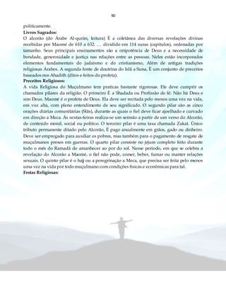 90
politicamente.
Livros Sagrados:
O alcorão (do Árabe Al-qurãn, leitura) È a coletânea das diversas revelações divinas
recebidas por Maomé de 610 a 632. … dividido em 114 suras (capítulos), ordenadas por
tamanho. Seus principais ensinamentos são a onipotência de Deus e a necessidade de
bondade, generosidade e justiça nas relações entre as pessoas. Neles estão incorporados
elementos fundamentais do judaísmo e do cristianismo, Além de antigas tradições
religiosas Árabes. A segunda fonte de doutrina do Islã a Suna, È um conjunto de preceitos
baseados nos Ahadith (ditos e feitos do profeta).
Preceitos Religiosos:
A vida Religiosa do Muçulmano tem praticas bastante rigorosas. Ele deve cumprir os
chamados pilares da religião. O primeiro È a Shadada ou Profissão de fé: Não há Deus e
sim Deus. Maomé é o profeta de Deus. Ela deve ser recitada pelo menos uma vez na vida,
em voz alta, com pleno entendimento de seu significado. O segundo pilar são as cinco
orações diárias comunitárias (Slãs), durante as quais o fiel deve ficar ajoelhado e curvado
em direção a Meca. Ás sextas-feiras realiza-se um sermão a partir de um verso do Alcorão,
de conteúdo moral, social ou político. O terceiro pilar é uma taxa chamada Zakat. Único
tributo permanente ditado pelo Alcorão, È pago anualmente em grãos, gado ou dinheiro.
Deve ser empregado para auxiliar os pobres, mas também para o pagamento de resgate de
muçulmanos presos em guerras. O quarto pilar consiste no jejum completo feito durante
todo o mês do Ramadã do amanhecer ao por do sol. Nesse período, em que se celebra a
revelação do Alcorão a Maomé, o fiel não pode, comer, beber, fumar ou manter relações
sexuais. O quinto pilar é o hajj ou a peregrinação a Meca, que precisa ser feita pelo menos
uma vez na vida por todo muçulmano com condições físicas e econômicas para tal.
Festas Religiosas:
 