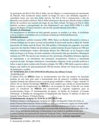 91
As principais são Eid el Fitr, Eid el Adha, ano de Hégira e a comemoração do nascimento
de Maomé. Elas acontecem nessa ordem ao longo do ano e são definidas segundo o
calendário lunar, por isso tem datas móveis. Na Eid el Fitr é comemorado o fim do
Ramadã, com orações coletivas. Eid el Adha rememora o dia em que Abraão aceita a ordem
divina de sacrificar um carneiro em lugar de seu filho, Ismael. Na Época de Eid el Adha
também acontece a peregrinação do mês Muharram.O ano atual (1997/1998) È o 1418
(graus) da Hégira. O marco inicial é o ano de 622, quando Maomé deixa Meca.
Divisões do Islamismo:
Os muçulmanos se dividem em dois grandes grupos, os sunitas e os xiitas. A rivalidade
com os sunitas é exacerbada com a revolução iraniana por Ruhollah Khomeini.
Ruhollah Khomeini:
LÍDER espiritual e político iraniano (1902- 1989). Nasce em Bandar, Khomeini e começa a
estudar teologia aos 16 anos. Leciona na faculdade de Qom onde recebe o título de Aiatolá
(sacerdote; do Árabe sinal de Deus). Em 1941 publica A Revelação dos segredos, acusando
o governo dos Xás Rez Pahlevi de desvirtuar o caráter islâmico do país É preso em 1963 por
incentivar manifestações contra a Revolução Branca. Em 1964 exila- se na Turquia e mais
tarde no Iraque e na França, de onde comanda o movimento xiita que derruba a Monarquia
iraniana em 1979. No mesmo ano retorna ao Irã e proclama a República Islâmica, rigorosa
na manutenção e na obediência dos princípios muçulmanos. Torna-se a autoridade
suprema do país. Persegue intelectuais, comunidades religiosas rivais, partidos políticos e
todos os que se opõe à união entre Estado e religião. De 1980 a 1988 chefia a guerra contra o
Iraque, cujo saldo é de aproximadamente 700 mil mortos. Morre em Teerã um ano depois
de terminado o conflito.
12º INTRODUÇÃO A ESCATOLOGIA (Doutrina das últimas Coisas)
INTRODUÇÃO
O último livro da BÍBLIA narra os acontecimentos dos fins dos tempos na descrição
perfeita de um ciclo pelo qual a humanidade tem de passar.O vocábulo escatologia,
significa Tratado das últimas coisas e vem do grego ìeskhatos = último + logia = tratado. O
motivo de se chamar Escatologia BÍBLICA a essa matéria que estuda os acontecimentos
finais a partir da compreensão da BÍBLIA e da revelação de Jesus Cristo.De um modo
geral, os estudiosos da BÍBLIA têm considerado a seguinte seqüência para os
acontecimentos finais:- O Arrebatamento da Igreja.- As Bodas do Cordeiro- A Grande
Tribulação- A Batalha do Armagedom- O Julgamento das Nações- O milênio- O Juízo do
Grande Trono Branco- O Estado Eterno.
O Arrebatamento da Igreja (Lc 21:34-36, Jo 14:3, Mt 25: 1-6).
Podemos chamar o arrebatamento da Igreja de 1a fase da Segunda Vinda de Cristo ou
ainda Primeira Ressurreição. Nessa ocasião, os fiéis que constituem a Igreja de Cristo serão
arrancados da Terra e levados para as mansões celestiais. Será invisível para o mundo,
somente os remidos poderão contemplar essa maravilha.Embora Jesus não tenha dito o dia
nem a hora, nos deixou sinais que evidenciaram a sua vinda.Um panfleto escrito por
Gordon Lindsay nos apresenta 24 sinais da Vinda de Cristo. Ainda que possamos fazer
algumas considerações acerca da interpretação desses sinais. achamos importante
considerá-los:
1 - Incremento do Saber - (Dn 12:4)
 