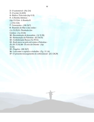 92
2 - O automóvel - (Na 2:4)
3 - O avião ( Is 60:8)
4 - Rádio e Televisão (Ap 11:9)
5 - A Bomba Atômica -
(Ap 13:13) 6 - A Bomba H
- ( 2 Pe 3:10)
7 - Terremotos - ( Mt 24:7)
8 - Bramido do Mar e das ondas -
( Lc 21:25) 9 - Plenitude dos
Gentios - ( Lc 21:24)
10 - Reconstrução de Jerusalém - ( Jr 31:38)
11 - Restauração da Palestina - (Ez 36:33)
12 - Confederação Russa ( Ez 39:11)
13 - Rosh move-se pelo sul contra a Palestina -
(Ez 38: 15,16) 14 - Os reis do Oriente - (Ap
16:12)
15 - Flagelos - (Mt 24:7)
16 - Luta entre o capital e o trabalho - (Tg - 5: 1-4)
17 - O presente ressurgimento do sobrenatural - (Jl 2: 28,29)
 