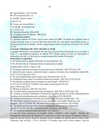 93
18 - Igreja Morna - (Ap 3:15,16)
19 - Os escarnecedores - ( 2
Pe 3:3) 20 - Falsos Cristos -
(1 Tm 4: 1-3)
21 - Como nos dias de Noé - (
Lc 17:26) 22 - Juventude sem
lei - ( 2 Tm 3: 2)
23 - Suicídio Mundial - (Mt 24:22)
24 - Evangelização do Mundo - (Mt 24:14)
As Bodas do Cordeiro
È a gloriosa reunião de Cristo com os seus cantos no CÉU. As Bodas do cordeiro terão a
duração de sete anos e a lua de Mel será eterna.Um dos atos dessa maravilhosa festa é a
celebração da Ceia do Senhor, dando cumprimento literal às palavras de Cristo ! (Lc 22:16,
27 -30)
A Grande Tribulação (Mc 13:19 ; Mt 24:21, Lc 21:22)
A grande tribulação é um período de sete anos no qual Deus derramará a sua ira sobre a
terra. É a septuagésima semana de Daniel 9:27. Grande parte do livro de Apocalipse é
dedicada a ela (Ap. 6 a 18).Entre os acontecimentos da Grande Tribulação.
destacamos os seguintes:
1 - Os Judeus terão voltado à Palestina na incredulidade - (Is
17:10, 18:4, 66: 3,4). 2 - Os Judeus terão reconstruído o templo
em Jerusalém - (Is 66: 1, Ap 11: 1,2).
3 - Os Judeus aceitarão um pacto de sete anos com o anticristo- (Dn 9:27 e Jo 5: 43)
4 - Após três anos e meio, o anticristo trairá· o pacto e revelará o seu verdadeiro caráter (Dn
9: 27 ; 2 Ts 2:3, Ap 11:7 e 13:1)
5 - As duas testemunhas serão mortas pelo Anticristo (Ap 11:7,9).
6 - O anticristo fará cessar os sacrifícios diários no templo - (Dn 9:27, 11:31 e12:11).
7 - O anticristo estabelecerá sua imagem no santo lugar - (Mt 24:15, 2
Ts 2:4 ; Ap 13: 14,15). 8 - O Diabo e seus anjos serão expulsos do céu
para a Terra -(Ap 12:7).
9 - Metade da semana - (Dn 9:27, Ap 13:5).
10 - A cidade Santa será pisada aos pés de Satanás - (Dn 9:26, Lc 21:24, Ap 11:2).
11 - Começa a Grande Tribulação ou Tempo de Angústia de Jacó ou, ainda, Abominação da
Desolação (principalmente para os Judeus) - (Ap 7:14, Jr 30:7, Mt 24:15).
12 - Grandes perturbações causadas pelo anticristo e pelo falso profeta (Ap - 13).
13 - Decretada a pena de morte para os que rejeitarem a adoração à besta ou a sua
imagem - (Ap 13: 15,20:4). 14 - Um terço dos judeus será envolvido - (Zc 13:8,9).
15 - Os judeus são levados a Jerusalém e expurgados de sua escória (impureza)
-(Ez 22: 17 -22, Ez 13:9). 16 - Conversão entre os Judeus - (Ez 39:22).
17 - As nações se reúnem contra Jerusalém - (Zc 14:2).18 –
Os reis da Terra reúnem-se na batalha contra o Senhor e Seu ungido - Batalha do
Armagedom (Montanha de Megido), È o nome que se dá a um campo de batalha profético,
onde os reis de toda a Terra se reunirão para a batalha no grande dia do Deus Todo
Poderoso. (Ap 16:14,16 ; 17:14 ; 19:19).19 - O Senhor sairá com os Seus santos a fim de
 