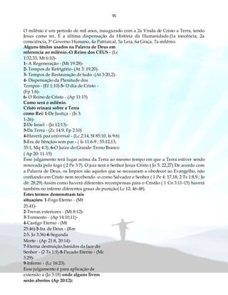 95
O milênio é um período de mil anos, inaugurado com a 2a Vinda de Cristo a Terra, tendo
Jesus como rei. É a última dispensação da História da Humanidade.(1a inocência, 2a
consciência, 3ª Governo Humano, 4a Patriarcal, 5a Leia, 6a Graça, 7a milênio.
Alguns títulos usados na Palavra de Deus em
referencia ao milênio.-O Reino dos CÉUS - (Lc
1:32,33, Mt 6:10)-
1- A Regeneração - (Mt 19:28)-
2- Tempos de Refrigério- (At 3: 19,20)-
3- Tempos de Restauração de tudo -(At 3:20,2)-
4- Dispensação da Plenitude dos
Tempos - (Ef 1:10)-5- O dia de Cristo -
(Fp 1:6)-
6- O Reino de Cristo - (Ap 11:15)
Como será o milênio.
Cristo reinará sobre a Terra
como Rei: 1-De Justiça - (Is 3:
1-26)-
2-De Israel - (Jo 12:13)-
3-Da Terra - (Zc 14:9, Fp 2:10)
4-Haverá paz universal - (Lc 2:14, Sl 85:10, Is 9:6)
5-Era de bênçãos sem par - ( Is 11:6-9 ; 55:12,13;
35:1, Mq 4:3). 6-O Juízo do Grande Trono Branco
( Ap 20: 11-15)
Esse julgamento terá lugar acima da Terra ao mesmo tempo em que a Terra estiver sendo
renovada pelo fogo ( 2 Pe 3:7). O juiz será o Senhor Jesus Cristo ( Jo 5: 22,27).De acordo com
a Palavra de Deus, os Ímpios são aqueles que se recusaram a obedecer ao Evangelho, não
confiando em Cristo nem recebendo -o como Salvador e Senhor ( 1 Pe 4: 17,18; 2 Ts 1:8,9 ; Jo
d6: 28,29).Assim como haverá diferentes recompensas para o Cristão ( 1 Co 3:11-15) haverá
também no inferno diferentes graus de punição( Lc 12: 46-48).
Estes termos demonstram tais
situações: 1-Fogo Eterno - (Mt
25:41)-
2-Trevas exteriores - (Mt 8:12)-
3-Tormento - (Ap 14:10,11)-
4-Castigo Eterno - (Mt
25:46)-5-Ira de Deus - (Rm
2:5, Jo 3:36)-6-Segunda
Morte - (Ap 21:8, 20:14)-
7-Eterna destruição,banidos da face do
Senhor - (2 Ts 1:9)-8-Pecado Eterno - (Mc
3:29)-
9-Inferno - (Lc 16:23).
Esse julgamento é para aplicação de
extensão a (Jo 3:18) onde alguns livros
serão abertos (Ap 20:12):
 