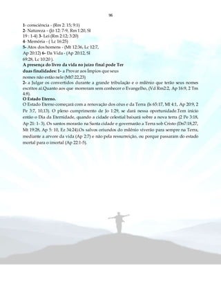96
1- consciência - (Rm 2: 15; 9:1)
2- Natureza - (Jó 12: 7-9, Rm 1:20, Sl
19 : 1-4) 3- Lei (Rm 2:12; 3:20)
4- Memória - ( Lc 16:25)
5- Atos dos homens - (Mt 12:36, Lc 12:7,
Ap 20:12) 6- Da Vida - (Ap 20:12, Sl
69:28, Lc 10:20 ).
A presença do livro da vida no juízo final pode Ter
duas finalidades: 1- a Provar aos Ímpios que seus
nomes não estão nele (Mt7:22,23)
2- a Julgar os convertidos durante a grande tribulação e o milênio que terão seus nomes
escritos aí.Quanto aos que morreram sem conhecer o Evangelho, (Vd Rm2:2, Ap 16:9, 2 Tm
4:8).
O Estado Eterno.
O Estado Eterno começará com a renovação dos céus e da Terra (Is 65:17, Ml 4:1, Ap 20:9, 2
Pe 3:7, 10,13). O pleno cumprimento de Jo 1:29, se dará nessa oportunidade.Tem início
então o Dia da Eternidade, quando a cidade celestial baixará sobre a nova terra (2 Pe 3:18,
Ap 21: 1- 3). Os santos morarão na Santa cidade e governarão a Terra sob Cristo (Dn7:18,27,
Mt 19:28, Ap 5: 10, Ez 34:24).Os salvos oriundos do milênio viverão para sempre na Terra,
mediante a arvore da vida (Ap 2:7) e não pela ressurreição, ou porque passaram do estado
mortal para o imortal (Ap 22:1-5).
 
