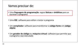 Vamos precisar de:
• Uma linguagem de programação: regras léxicas e sintáticas para se
escrever o programa
• Uma IDE: software para editar e testar o programa
• Um compilador: software para transformar o código fonte em código
objeto
• Um gerador de código ou máquina virtual: software que permite que
o programa seja executado
14
 