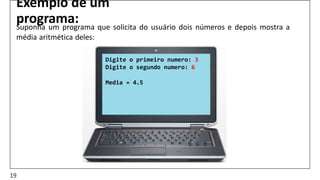 Exemplo de um
programa:
Suponha um programa que solicita do usuário dois números e depois mostra a
média aritmética deles:
Digite o primeiro numero: 3
Digite o segundo numero: 6
Media = 4.5
19
 