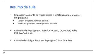 Resumo da aula
• Linguagem: conjunto de regras léxicas e sintáticas para se escrever
um programa
• Léxica = ortografia. Palavras isoladas.
• Sintática = gramática. Sentença como um todo.
• Exemplos de linguagens: C, Pascal, C++, Java, C#, Python, Ruby,
PHP, JavaScript, etc.
• Exemplo de códigos feitos em linguagem C, C++, C# e Java
24
 