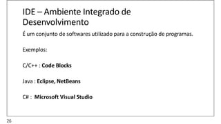 IDE – Ambiente Integrado de
Desenvolvimento
É um conjunto de softwares utilizado para a construção de programas.
Exemplos:
C/C++ : Code Blocks
Java : Eclipse, NetBeans
C# : Microsoft Visual Studio
26
 