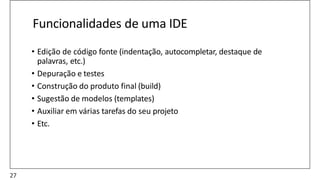 Funcionalidades de uma IDE
• Edição de código fonte (indentação, autocompletar, destaque de
palavras, etc.)
• Depuração e testes
• Construção do produto final (build)
• Sugestão de modelos (templates)
• Auxiliar em várias tarefas do seu projeto
• Etc.
27
 