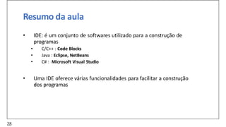 Resumo da aula
• IDE: é um conjunto de softwares utilizado para a construção de
programas
• C/C++ : Code Blocks
• Java : Eclipse, NetBeans
• C# : Microsoft Visual Studio
• Uma IDE oferece várias funcionalidades para facilitar a construção
dos programas
28
 