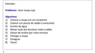 Exemplo:
Problema: lavar roupa suja
Algoritmo:
1) Colocar a roupa em um recipiente
2) Colocar um pouco de sabão e amaciante
3) Encher de água
4) Mexer tudo até dissolver todo o sabão
5) Deixar de molho por vinte minutos
6) Esfregar a roupa
7) Enxaguar
8) Torcer
4
 