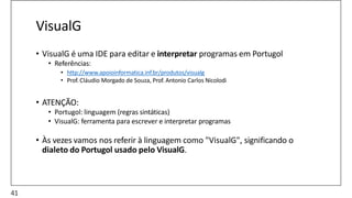VisualG
• VisualG é uma IDE para editar e interpretar programas em Portugol
• Referências:
• http://www.apoioinformatica.inf.br/produtos/visualg
• Prof. Cláudio Morgado de Souza, Prof. Antonio Carlos Nicolodi
• ATENÇÃO:
• Portugol: linguagem (regras sintáticas)
• VisualG: ferramenta para escrever e interpretar programas
• Às vezes vamos nos referir à linguagem como "VisualG", significando o
dialeto do Portugol usado pelo VisualG.
41
 