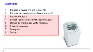 Algoritmo:
1) Colocar a roupa em um recipiente
2) Colocar um pouco de sabão e amaciante
3) Encher de água
4) Mexer tudo até dissolver todo o sabão
5) Deixar de molho por vinte minutos
6) Esfregar a roupa
7) Enxaguar
8) Torcer
6
 