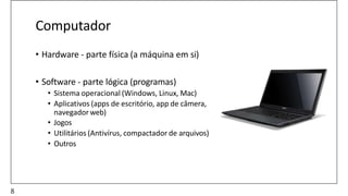 Computador
• Hardware - parte física (a máquina em si)
• Software - parte lógica (programas)
• Sistema operacional (Windows, Linux, Mac)
• Aplicativos (apps de escritório, app de câmera,
navegador web)
• Jogos
• Utilitários (Antivírus, compactador de arquivos)
• Outros
8
 