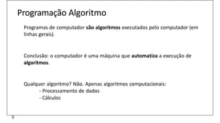Programação Algoritmo
Programas de computador são algoritmos executados pelo computador (em
linhas gerais).
Conclusão: o computador é uma máquina que automatiza a execução de
algoritmos.
Qualquer algoritmo? Não. Apenas algoritmos computacionais:
- Processamento de dados
- Cálculos
9
 