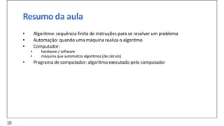 Resumo da aula
• Algoritmo: sequência finita de instruções para se resolver um problema
• Automação: quando uma máquina realiza o algoritmo
• Computador:
• hardware / software
• máquina que automatiza algoritmos (de cálculo)
• Programa de computador: algoritmo executado pelo computador
10
 