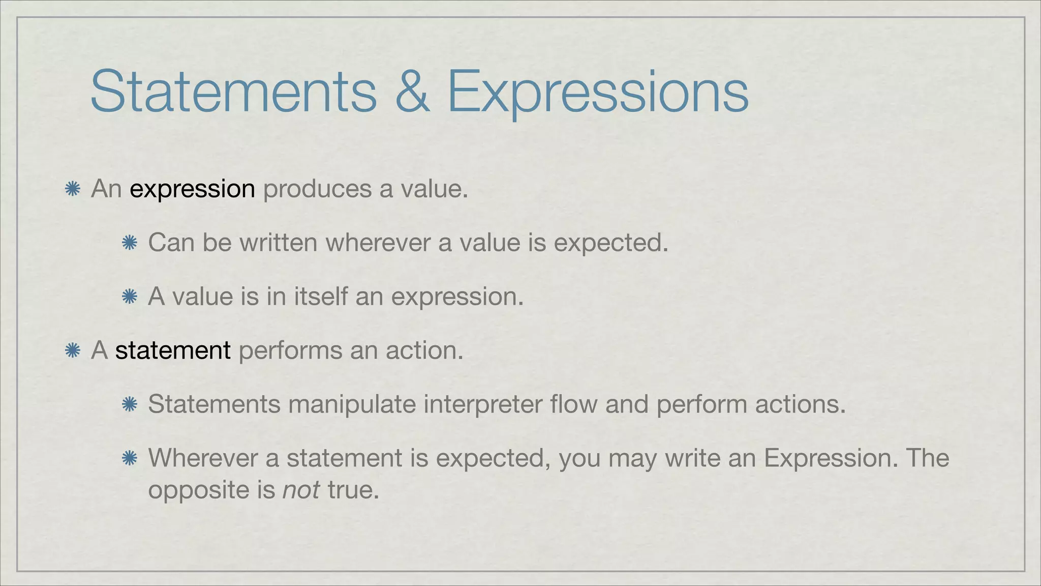 Statements & Expressions
An expression produces a value.

Can be written wherever a value is expected.

A value is in itself an expression.

A statement performs an action.

Statements manipulate interpreter ﬂow and perform actions.

Wherever a statement is expected, you may write an Expression. The
opposite is not true.

 