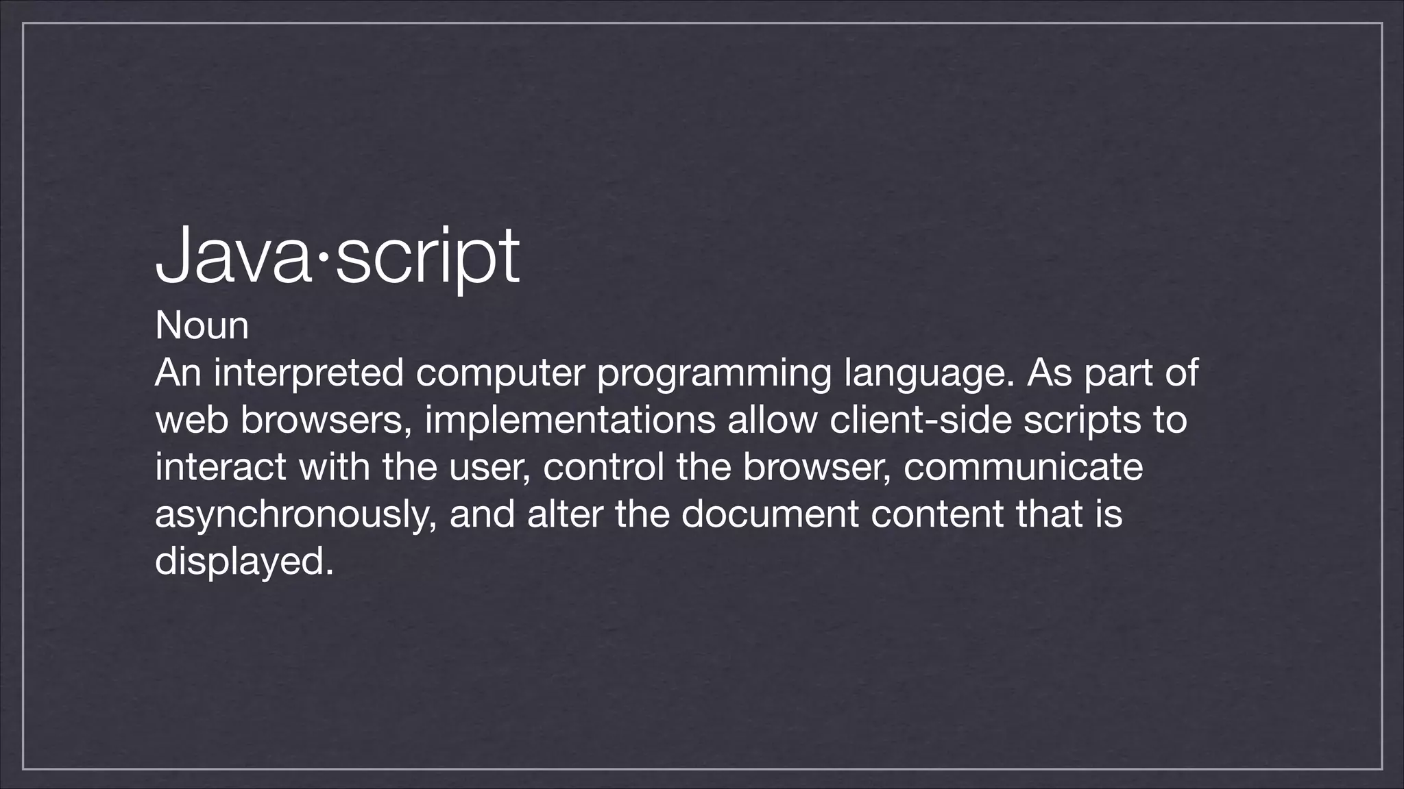 Java·script
Noun

An interpreted computer programming language. As part of
web browsers, implementations allow client-side scripts to
interact with the user, control the browser, communicate
asynchronously, and alter the document content that is
displayed.

 