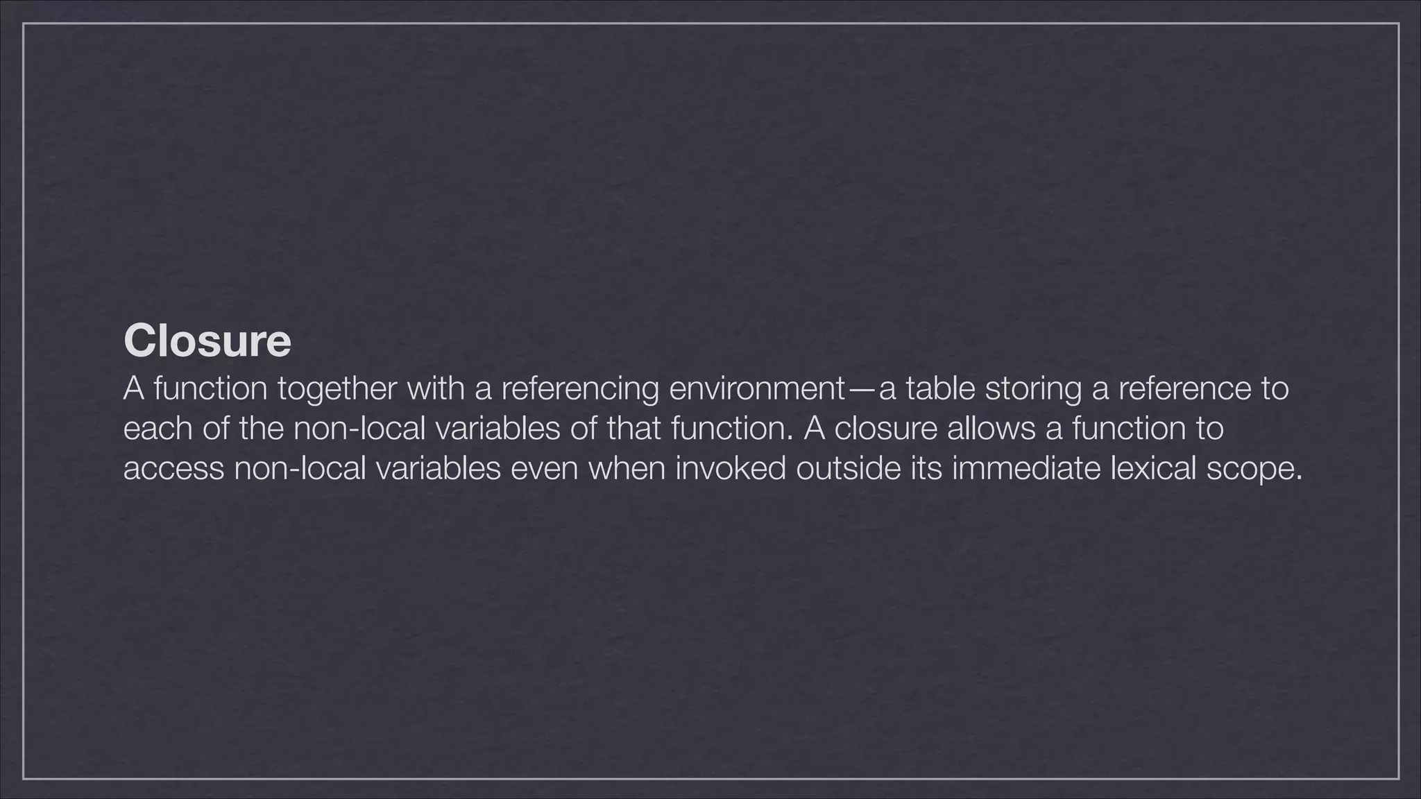 Closure
A function together with a referencing environment—a table storing a reference to
each of the non-local variables of that function. A closure allows a function to
access non-local variables even when invoked outside its immediate lexical scope.

 