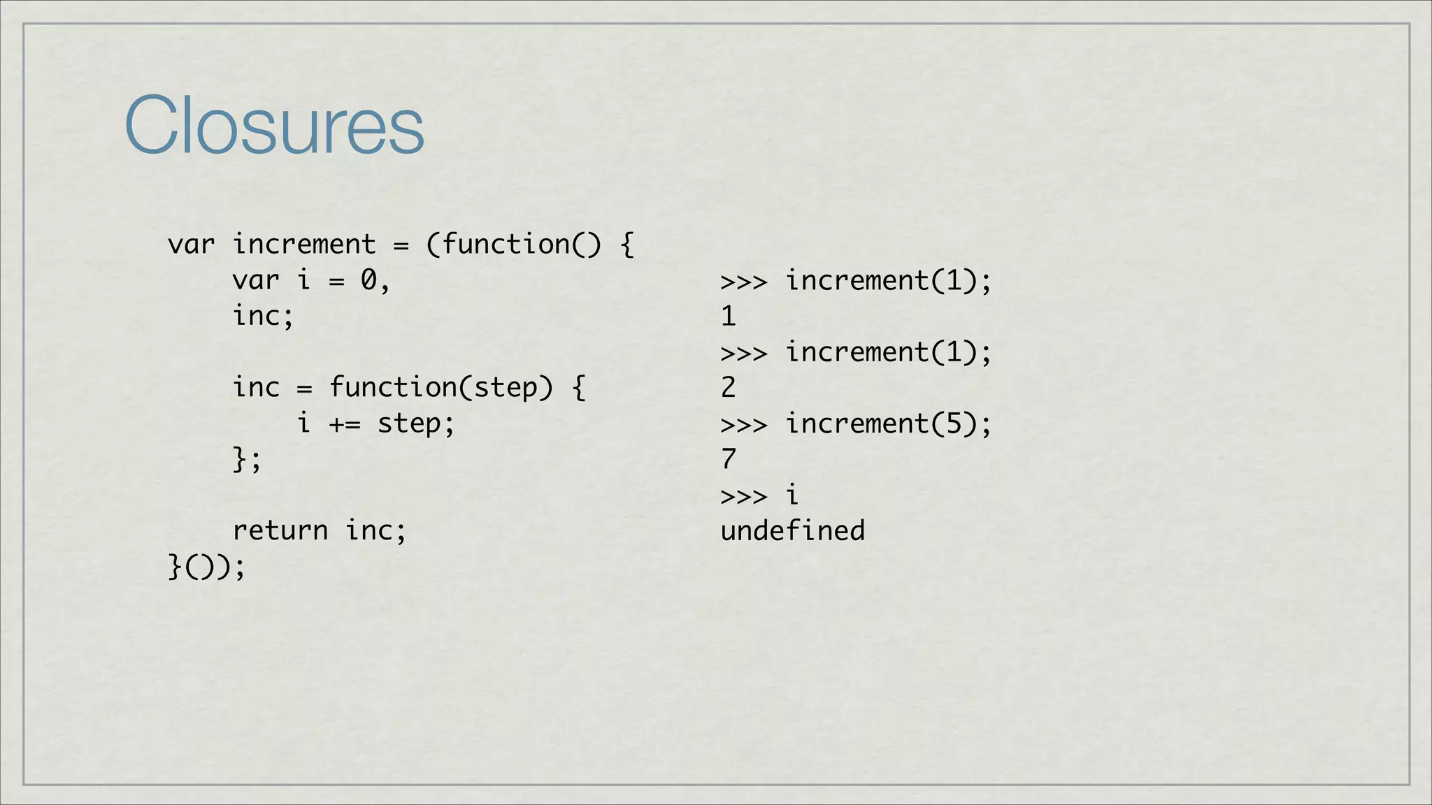 Closures
var increment = (function() {	
var i = 0, 	
inc;	
	
inc = function(step) { 	
i += step;	
};	
!
return inc;	
}());

>>> increment(1);	
1	
>>> increment(1);	
2	
>>> increment(5);	
7	
>>> i	
undefined

 