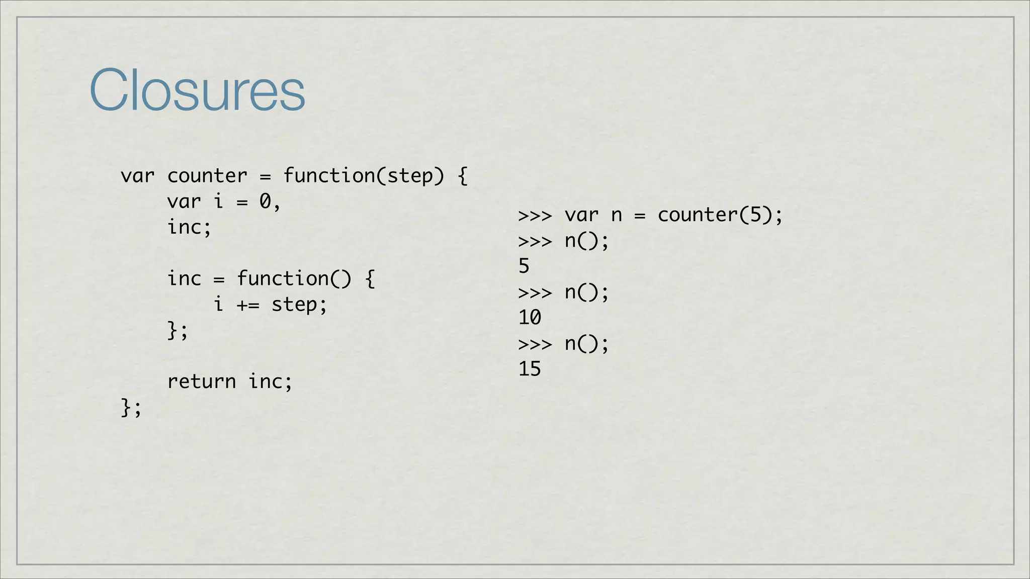 Closures
var counter = function(step) {	
var i = 0, 	
inc;	
!
inc = function() { 	
i += step;	
};	
!
return inc;	
};

>>>
>>>
5	
>>>
10	
>>>
15

var n = counter(5);	
n();	
n();	
n();	

 