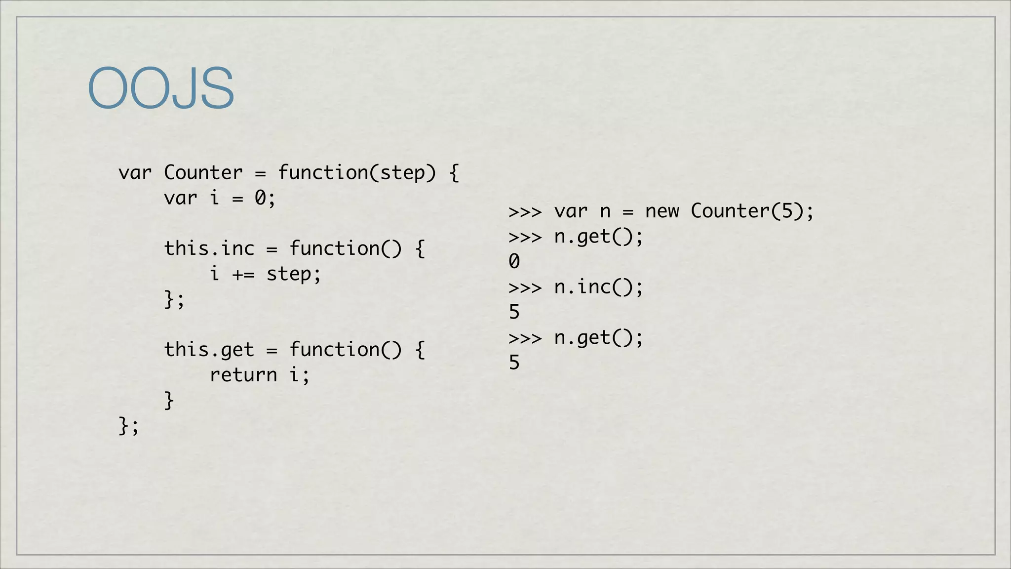 OOJS
var Counter = function(step) {	
var i = 0;	
!
this.inc = function() { 	
i += step;	
};	
!
this.get = function() {	
return i;	
}	
};

>>>
>>>
0	
>>>
5	
>>>
5

var n = new Counter(5);	
n.get();	
n.inc();	
n.get();	

 